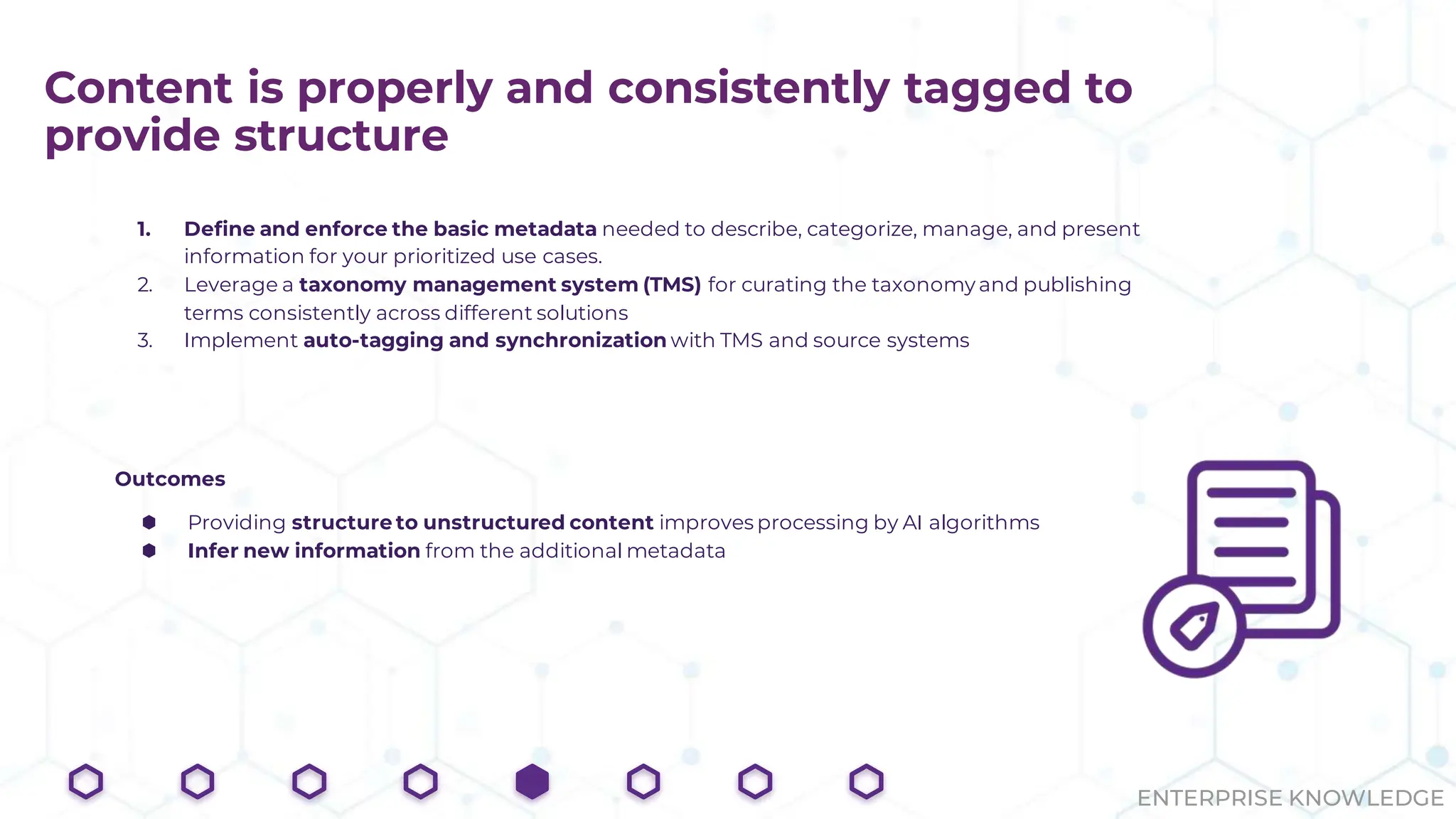 ENTERPRISE KNOWLEDGE
Content is properly and consistently tagged to
provide structure
1. Define and enforce the basic metadata needed to describe, categorize, manage, and present
information for your prioritized use cases.
2. Leverage a taxonomy management system (TMS) for curating the taxonomy and publishing
terms consistently across different solutions
3. Implement auto-tagging and synchronization with TMS and source systems
Outcomes
⬢ Providing structure to unstructured content improves processing by AI algorithms
⬢ Infer new information from the additional metadata
 