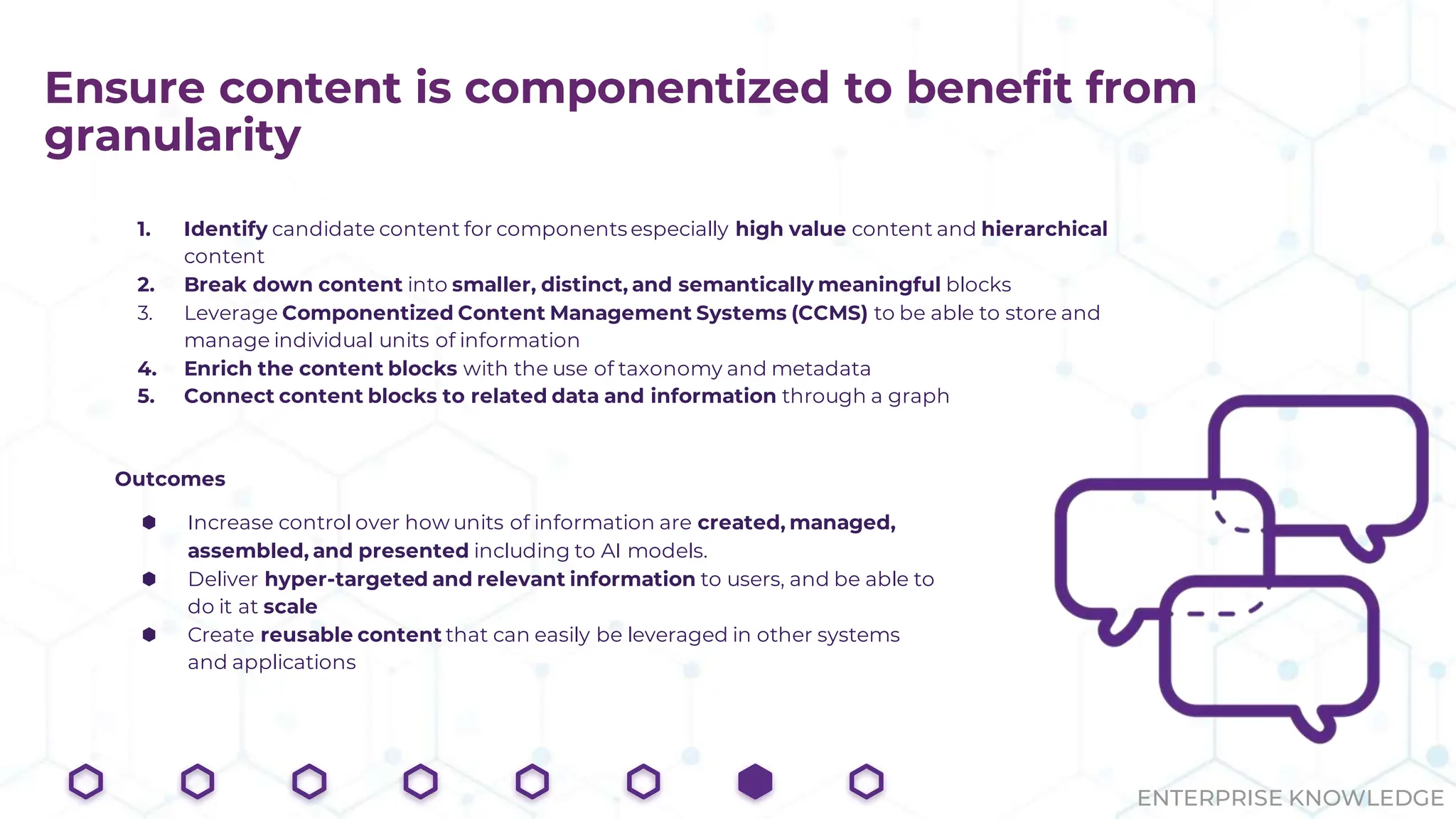 ENTERPRISE KNOWLEDGE
Ensure content is componentized to benefit from
granularity
1. Identify candidate content for components especially high value content and hierarchical
content
2. Break down content into smaller, distinct, and semantically meaningful blocks
3. Leverage Componentized Content Management Systems (CCMS) to be able to store and
manage individual units of information
4. Enrich the content blocks with the use of taxonomy and metadata
5. Connect content blocks to related data and information through a graph
Outcomes
⬢ Increase control over how units of information are created, managed,
assembled, and presented including to AI models.
⬢ Deliver hyper-targeted and relevant information to users, and be able to
do it at scale
⬢ Create reusable content that can easily be leveraged in other systems
and applications
 