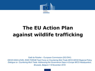 The EU Action Plan
against wildlife trafficking
• Gaël de Rotalier – European Commission (DG ENV)
• OECD HIGH LEVEL RISK FORUM Task Force on Countering Illicit Trade WCO-OECD Regional Policy
Dialogue on Countering Illicit Trade: Addressing the Governance Gaps in Europe WCO Headquarters,
• Brussels, Belgium 7-8 November 2016
 