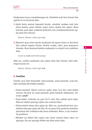 Hika tratamendua
                                                                      103


Emakumeen kasua, korapilatsuagoa da. Zenbaitek nork bere buruari hitz
egiteko bi era bereizten dute:
1. Ispilu baten aurrean bageunde bezala, solaskide moduan nork bere
   burua hartuta: geure buruari, geure izenez deituta hitz eginez. Kasu
   horretan, gaur egun, emakume gehienek noka (emakumezkoarena) egi-
   ten diote bere buruari:

    Nekane, Nekane, ederra egin dun.

2. Bakarrik egon arren entzule imajinario bat (geure burua ez den beste
   bat) ondoan bagenu bezala: bestela esanda, ahots gora pentsatzea
   litzateke. Kasu horretan hainbat emakumek (ez denek) toka erabiltzen     A
                                                                            D
   dute:                                                                    I
                                                                            T
    Aurten ez nauk zezenetara joango.                                       Z
                                                                            -
                                                                            S
Hala ere, zenbait emakumek toka egiten diote bere buruari, baita lehe-      I
                                                                            N
nengo kasuan ere:                                                           T
                                                                            A
    Nekane, Nekane, ederra egin duk.                                        G
                                                                            M
                                                                            A

❘◗ Familian

Familia osoa (hiru belaunaldi: aiton-amonak, senar-emazteak, seme-ala-
bak) otorduan-edo bilduta daudela:

 • Senar-emazteek  elkarri neutroan egiten diote ia-ia beti seme-alaben
  aurrean (besterik da senar-emazteak gelan bakarrik daudenean): Zer
  moduz zaude?
 • Seme-alabei, koskortu eta gero (8-11 urte) hika egiteko joera dago.
  Hala ere alabari gutxiago egiten zaio semeari baino.
 • Neba-arreben  artean hika egiten da. Hala ere, gizonezkoak bere arre-
  barekin nekezago egiten du hika. Ez da gauza bera gertatzen neskekin:
  jeneralean hika erabiltzen dute beren nebarekin. Beraz, ez da simetria-
  rik gordetzen.
 • Bilobarieta ilobari hika egiten zaio, baina semeari baino askoz ere
  gutxiago. Eta are gutxiago biloba edo iloba neska bada.
 