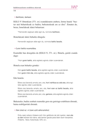 Baldintzazkoen erabilera okerrak

114


 • Bailitzan, bailuen

EGLU-V liburukian (371. or.) esandakoaren arabera, forma hauek “baz-
ter utzi beharrekoak ez badira, bultzatzekoak ere ez dira”. Ematen du,
beraz, honelakoak idatzi beharrean:

      *Hemendik segituan alde egin du, tximista bailitzan.

Honelakoak idatzi beharko ditugula:

      Hemendik segituan alde egin du, tximista balitz bezala.


 • Gutxi balitz esamoldea

Esamolde hau desegokia da (EGLU-V, 371. or.). Honela, gaizki esanda
dago:

      *Hori gutxi balitz, akta egiteko agindu zidan zuzendariak.

Honela esan beharko genuke:

      Hori gutxi balitz bezala, akta egiteko agindu zidan zuzendariak.
      Hori gutxi iritzi eta, akta egiteko agindu zidan zuzendariak.

Edo honela:

      Bilera oso berandu amaitu zen, eta, hori nahikoa ez zela eta, akta egi-
      teko agindu zidan zuzendariak.
      Bilera oso berandu amaitu zen, eta, hori ezer ez balitz bezala, akta
      egiteko agindu zidan zuzendariak.
      Bilera oso berandu amaitu zen, eta, gainera, akta egiteko agindu zidan
      zuzendariak.

Bukatzeko, badira zenbait esamolde gero eta gutxiago erabiltzen direnak,
baina erabilgarriak direnak:

 • Non (eta) ez -n (izan ezik adierazteko)

      Ordu oyec ezkero iñolaere eziñ iñor geldituko da toki oyetan, non eta
      ez dan echean bizi dana, edo bertan gauba pasa bear duen kanpokoa.
      (Trebiño. Testu historikoak, 570. or.).
 