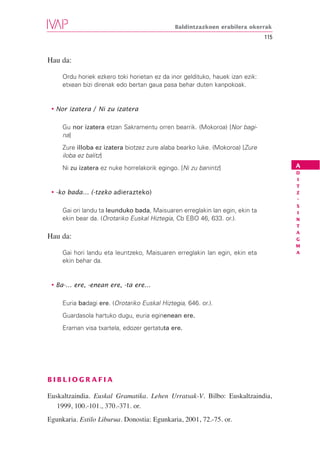 Baldintzazkoen erabilera okerrak
                                                                               115


Hau da:

     Ordu horiek ezkero toki horietan ez da inor geldituko, hauek izan ezik:
     etxean bizi direnak edo bertan gaua pasa behar duten kanpokoak.


 • Nor izatera / Ni zu izatera

     Gu nor izatera etzan Sakramentu orren bearrik. (Mokoroa) [Nor bagi-
     na]
     Zure illoba ez izatera biotzez zure alaba bearko luke. (Mokoroa) [Zure
     iloba ez balitz]
     Ni zu izatera ez nuke horrelakorik egingo. [Ni zu banintz]                      A
                                                                                     D
                                                                                     I
                                                                                     T
 • -ko bada… (-tzeko adierazteko)                                                    Z
                                                                                     -
                                                                                     S
     Gai ori landu ta leunduko bada, Maisuaren erreglakin lan egin, ekin ta          I
     ekin bear da. (Orotariko Euskal Hiztegia, Cb EBO 46, 633. or.).                 N
                                                                                     T
                                                                                     A
Hau da:                                                                              G
                                                                                     M
     Gai hori landu eta leuntzeko, Maisuaren erreglakin lan egin, ekin eta           A
     ekin behar da.


 • Ba-… ere, -enean ere, -ta ere…

     Euria badagi ere. (Orotariko Euskal Hiztegia, 646. or.).
     Guardasola hartuko dugu, euria eginenean ere.
     Eraman visa txartela, edozer gertatuta ere.




BIBLIOGRAFIA

Euskaltzaindia. Euskal Gramatika. Lehen Urratsak-V. Bilbo: Euskaltzaindia,
   1999, 100.-101., 370.-371. or.
Egunkaria. Estilo Liburua. Donostia: Egunkaria, 2001, 72.-75. or.
 