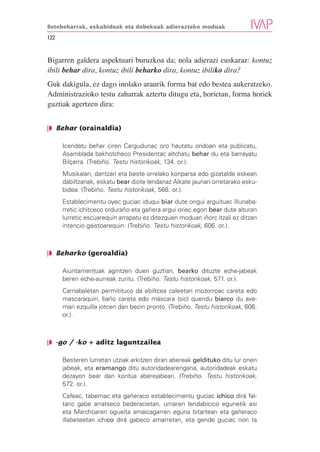 Betebeharrak, eskubideak eta debekuak adierazteko moduak

122


Bigarren galdera aspektuari buruzkoa da; nola adierazi euskaraz: kontuz
ibili behar dira, kontuz ibili beharko dira, kontuz ibiliko dira?
Guk dakigula, ez dago inolako araurik forma bat edo bestea aukeratzeko.
Administrazioko testu zaharrak aztertu ditugu eta, horietan, forma horiek
guztiak agertzen dira:


❘◗ Behar (orainaldia)

      Icendatu behar ciren Cargudunac oro hautatu ondoan eta publicatu,
      Asamblada bakhotcheco Presidentac altchatu behar du eta barrayatu
      Bilçarra. (Trebiño. Testu historikoak, 134. or.).
      Musikalari, dantzari eta beste orrelako konparsa edo gizatalde eskean
      dabiltzanak, eskatu bear diote lendanaz Alkate jaunari orretarako esku-
      bidea. (Trebiño. Testu historikoak, 568. or.).
      Establecimentu oyec guciac iduqui biar dute ongui arguituac illunaba-
      rretic ichitceco orduraño eta gañera argui oriec egon bear dute alturan
      lurretic escuarequin arrapatu ez ditezquen moduan iñorc itzali ez ditzan
      intencio gaistoarequin. (Trebiño. Testu historikoak, 606. or.).



❘◗ Beharko (geroaldia)

      Aiuntamentuak agintzen duen guztian, bearko dituzte eche-jabeak
      beren eche-aurreak zuritu. (Trebiño. Testu historikoak, 571. or.).
      Carnabaletan permitituco da ebiltcea caleetan mozorroac careta edo
      mascaraquin, baño careta edo máscara (sic) quendu biarco du ave-
      mari ezquilla jotcen dan becin pronto. (Trebiño. Testu historikoak, 606.
      or.).



❘◗ -go / -ko + aditz laguntzailea

      Besteren lurretan utziak arkitzen diran abereak geldituko ditu lur onen
      jabeak, eta eramango ditu autoridadearengana, autoridadeak eskatu
      dezayon bear dan kontua aberejabeari. (Trebiño. Testu historikoak,
      572. or.).
      Cafeac, tabernac eta gañeraco establecimentu guciac ichico dirá fal-
      taric gabe arratseco bederacietan, urriaren lendabicico egunetik asi
      eta Marchoaren ogueita amaicagarren eguna bitartean eta gañeraco
      illabeteetan ichico dirá gabeco amarretan, eta gende guciac non ta
 