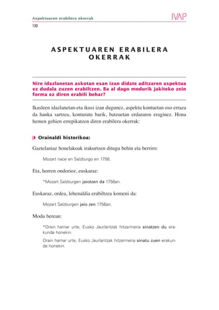 Aspektuaren erabilera okerrak

130




          ASPEKTUAREN ERABILERA
                 OKERRAK



Nire idazlanetan askotan esan izan didate aditzaren aspektua
ez dudala zuzen erabiltzen. Ba al dago modurik jakiteko zein
forma ez diren erabili behar?

Ikasleen idazlanetan-eta ikusi izan dugunez, aspektu kontuetan oso erraza
da hanka sartzea, konturatu barik, batzuetan erdararen eraginez. Hona
hemen gehien errepikatzen diren erabilera okerrak:


❘◗ Orainaldi historikoa:

Gaztelaniaz honelakoak irakurtzen ditugu behin eta berriro:

      Mozart nace en Salzburgo en 1756.

Eta, horren ondorioz, euskaraz:

      *Mozart Salzburgen jaiotzen da 1756an.

Euskaraz, ordea, lehenaldia erabiltzea komeni da:

      Mozart Salzburgen jaio zen 1756an.

Modu berean:

      *Orain hamar urte, Eusko Jaurlaritzak hitzarmena sinatzen du era-
      kunde honekin.
      Orain hamar urte, Eusko Jaurlaritzak hitzarmena sinatu zuen erakun-
      de honekin.
 