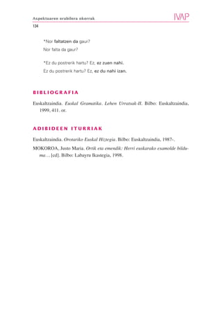 Aspektuaren erabilera okerrak

134


      *Nor faltatzen da gaur?
      Nor falta da gaur?


      *Ez du postrerik hartu? Ez, ez zuen nahi.
      Ez du postrerik hartu? Ez, ez du nahi izan.



BIBLIOGRAFIA

Euskaltzaindia. Euskal Gramatika. Lehen Urratsak-II. Bilbo: Euskaltzaindia,
   1999, 411. or.


ADIBIDEEN ITURRIAK

Euskaltzaindia. Orotariko Euskal Hiztegia. Bilbo: Euskaltzaindia, 1987-.
MOKOROA, Justo Maria. Ortik eta emendik: Herri euskarako esamolde bildu-
  ma… [cd]. Bilbo: Labayru Ikastegia, 1998.
 