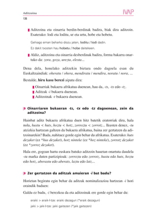 Aditzoina

136


      ❘❚   Aditzoina eta oinarria berdin-berdinak badira, biak dira aditzoin.
           Esaterako: lodi eta loditu, ur eta urtu, hobe eta hobetu.

           Gehiago eman beharko diozu jaten, loditu / lodi dadin.
           Ez dakit txosten hau hobetu / hobe daitekeen.

      ❘❚   Aldiz, aditzoina eta oinarria desberdinak badira, forma bakarra onar-
           tuko da: zora, goza, urezta, elesta...

Dena dela, honelako aditzekin bietara ondo dagoela esan du
Euskaltzaindiak: oheratu / ohera, mendiratu / mendira, noratu / nora, ...
Bestalde, hiru kasu berezi aipatu dira:
            ❘❚ Oinarriak bukaera afrikatua duenean, hau da, -ts, -tx edo -tz.
            ❘❚ Aditzak -i bukaera duenean.
            ❘❚ Aditzoinak -t bukaera duenean.


❘◗ Oinarriaren bukaeran -ts, -tx edo -tz dagoenean, zein da
   aditzoina?

Hainbat aditz bukaera afrikatua duen hitz batetik eratorriak dira, hala
nola, hustu < huts, hoztu < hotz, zorroztu < zorrotz... Ikusten denez, -tu
atzizkia hartzean galtzen da bukaera afrikatua, baina zer gertatzen da adi-
tzoinarekin? Bada, nahitaez gorde egin behar du afrikatua. Esaterako: huts
dezaket (ez *hus dezaket), hotz ninteke (ez *hoz ninteke), zorrotz dezaket
(ez *zorroz dezaket).
Hala ere, gogoan hartu euskara batuko aditzoin hauetan onartuta daudela
-tu marka duten partizipioak: zorroztu edo zorrotz, hustu edo huts, hoztu
edo hotz, aberastu edo aberats, laztu edo latz...


❘◗ Zer gertatzen da aditzak amaieran -i bat badu?

Horietan begiratu egin behar da aditzak nominalizazioa hartzean -i hori
oraindik baduen:
Galdu ez badu, -i berezkoa da eta aditzoinak ere gorde egin behar du:

           eraiki > eraik-I-tze: eraiki dezagun (*eraik dezagun)
           jaiki > jaik-I-tze: jaiki gaitezen (*jaik gaitezen)
 