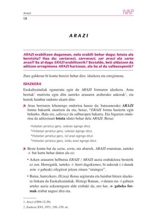 Arazi

138




                                      ARAZI



ARAZI erabiltzen dugunean, nola erabili behar dugu: lotuta ala
bereizita? Hau da: sartarazi, sarrarazi, sar arazi ala sartu
arazi? Ba al dago ERAZI erabiltzerik? Bestalde, beti aldatzen da
aditzen erregimena ARAZI hartzean, ala ba al da salbuespenik?

Zure galderan bi kontu bereizi behar dira: idazkera eta erregimena.

IDAZKERA
Euskaltzaindiak eguneratu egin du ARAZI formaren idazkera. Arau
berriak1 murriztu egin ditu aurreko arauaren araberako aukerak2, eta
horrek hainbat ondorio ekarri ditu:
❘◗ Arau berriaren lehenengo ondorioa hauxe da: batasunerako ARAZI
      forma bakarrik onartzen da eta, beraz, *ERAZI forma baztertu egin
      beharko. Hala ere, adierazi da salbuespen bakarra. Eta bigarren ondo-
      rioa da aditzoinari lotuta idatzi behar dela ARAZI. Beraz:

        Hizketan jarraituz gero, ixilarazi egingo ditut.
        *Hizketan jarraituz gero, ixilerazi egingo ditut.
        *Hizketan jarraituz gero, ixil arazi egingo ditut.
        *Hizketan jarraituz gero, ixildu arazi egingo ditut.

❘◗ Beste kontu bat da sartu, sortu, eta abarrek, ARAZI eranstean, tarteko
      -t- bat hartu behar duten ala ez:
  • Azken arauaren helburua ERAZI / ARAZI auzia erabakitzea besterik
    ez zen. Horregatik, tarteko -t- horri dagokionez, bi aukerak (-t-dunak
    zein -t-gabeak) zilegitzat jotzen zituen “oraingoz”.
  • Baina, harrezkero, Hiztegi Batua argitaratu eta hainbat hitzen idazke-
    ra finkatu du Euskaltzaindiak. Hiztegi Batuan, -t-dunen eta -t-gabeen
    arteko auzia azkenengoen alde erabaki da, oro har, -t- gabeko for-
    mak erabat nagusi dira eta.

1. Arazi (1994-12-29)
2. Euskera XVI, 1971, 156.-159. or.
 