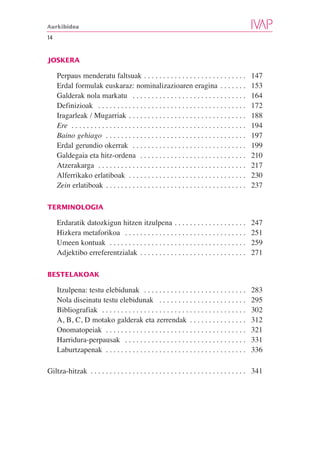 Aurkibidea

14


JOSKERA

     Perpaus menderatu faltsuak . . . . . . . . . . . . . . . . . . . . . . . . . . .                  147
     Erdal formulak euskaraz: nominalizazioaren eragina . . . . . . .                                  153
     Galderak nola markatu . . . . . . . . . . . . . . . . . . . . . . . . . . . . . .                 164
     Definizioak . . . . . . . . . . . . . . . . . . . . . . . . . . . . . . . . . . . . . . .         172
     Iragarleak / Mugarriak . . . . . . . . . . . . . . . . . . . . . . . . . . . . . . .              188
     Ere . . . . . . . . . . . . . . . . . . . . . . . . . . . . . . . . . . . . . . . . . . . . . .   194
     Baino gehiago . . . . . . . . . . . . . . . . . . . . . . . . . . . . . . . . . . . . .           197
     Erdal gerundio okerrak . . . . . . . . . . . . . . . . . . . . . . . . . . . . . .                199
     Galdegaia eta hitz-ordena . . . . . . . . . . . . . . . . . . . . . . . . . . . .                 210
     Atzerakarga . . . . . . . . . . . . . . . . . . . . . . . . . . . . . . . . . . . . . . .         217
     Alferrikako erlatiboak . . . . . . . . . . . . . . . . . . . . . . . . . . . . . . .              230
     Zein erlatiboak . . . . . . . . . . . . . . . . . . . . . . . . . . . . . . . . . . . . .         237

TERMINOLOGIA

     Erdaratik datozkigun hitzen itzulpena . . . . . . . . . . . . . . . . . . .                       247
     Hizkera metaforikoa . . . . . . . . . . . . . . . . . . . . . . . . . . . . . . . .               251
     Umeen kontuak . . . . . . . . . . . . . . . . . . . . . . . . . . . . . . . . . . . .             259
     Adjektibo erreferentzialak . . . . . . . . . . . . . . . . . . . . . . . . . . . .                271

BESTELAKOAK

     Itzulpena: testu elebidunak . . . . . . . . . . . . . . . . . . . . . . . . . . .                 283
     Nola diseinatu testu elebidunak . . . . . . . . . . . . . . . . . . . . . . .                     295
     Bibliografiak . . . . . . . . . . . . . . . . . . . . . . . . . . . . . . . . . . . . . .         302
     A, B, C, D motako galderak eta zerrendak . . . . . . . . . . . . . . .                            312
     Onomatopeiak . . . . . . . . . . . . . . . . . . . . . . . . . . . . . . . . . . . . .            321
     Harridura-perpausak . . . . . . . . . . . . . . . . . . . . . . . . . . . . . . . .               331
     Laburtzapenak . . . . . . . . . . . . . . . . . . . . . . . . . . . . . . . . . . . . .           336

Giltza-hitzak . . . . . . . . . . . . . . . . . . . . . . . . . . . . . . . . . . . . . . . . . 341
 
