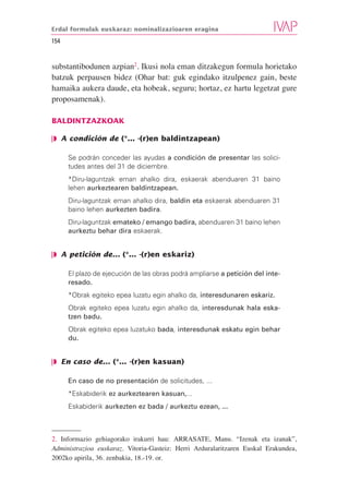 Erdal formulak euskaraz: nominalizazioaren eragina

154


substantibodunen azpian2. Ikusi nola eman ditzakegun formula horietako
batzuk perpausen bidez (Ohar bat: guk egindako itzulpenez gain, beste
hamaika aukera daude, eta hobeak, seguru; hortaz, ez hartu legetzat gure
proposamenak).

BALDINTZAZKOAK

❘◗ A condición de (*... -(r)en baldintzapean)

      Se podrán conceder las ayudas a condición de presentar las solici-
      tudes antes del 31 de diciembre.
      *Diru-laguntzak eman ahalko dira, eskaerak abenduaren 31 baino
      lehen aurkeztearen baldintzapean.
      Diru-laguntzak eman ahalko dira, baldin eta eskaerak abenduaren 31
      baino lehen aurkezten badira.
      Diru-laguntzak emateko / emango badira, abenduaren 31 baino lehen
      aurkeztu behar dira eskaerak.


❘◗ A petición de... (*... -(r)en eskariz)

      El plazo de ejecución de las obras podrá ampliarse a petición del inte-
      resado.
      *Obrak egiteko epea luzatu egin ahalko da, interesdunaren eskariz.
      Obrak egiteko epea luzatu egin ahalko da, interesdunak hala eska-
      tzen badu.
      Obrak egiteko epea luzatuko bada, interesdunak eskatu egin behar
      du.


❘◗ En caso de... (*... -(r)en kasuan)

      En caso de no presentación de solicitudes, ...
      *Eskabiderik ez aurkeztearen kasuan,...
      Eskabiderik aurkezten ez bada / aurkeztu ezean, ...



2. Informazio gehiagorako irakurri hau: ARRASATE, Manu. “Izenak eta izanak”,
Administrazioa euskaraz. Vitoria-Gasteiz: Herri Arduralaritzaren Euskal Erakundea,
2002ko apirila, 36. zenbakia, 18.-19. or.
 