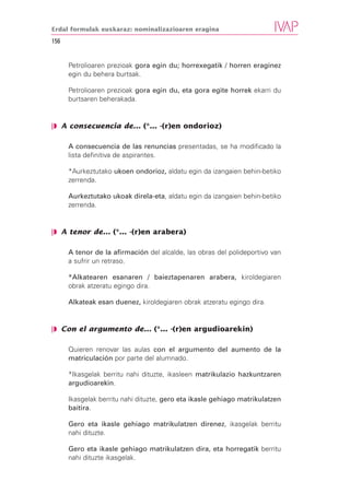 Erdal formulak euskaraz: nominalizazioaren eragina

156


      Petrolioaren prezioak gora egin du; horrexegatik / horren eraginez
      egin du behera burtsak.

      Petrolioaren prezioak gora egin du, eta gora egite horrek ekarri du
      burtsaren beherakada.


❘◗ A consecuencia de... (*... -(r)en ondorioz)

      A consecuencia de las renuncias presentadas, se ha modificado la
      lista definitiva de aspirantes.

      *Aurkeztutako ukoen ondorioz, aldatu egin da izangaien behin-betiko
      zerrenda.

      Aurkeztutako ukoak direla-eta, aldatu egin da izangaien behin-betiko
      zerrenda.


❘◗ A tenor de... (*... -(r)en arabera)

      A tenor de la afirmación del alcalde, las obras del polideportivo van
      a sufrir un retraso.

      *Alkatearen esanaren / baieztapenaren arabera, kiroldegiaren
      obrak atzeratu egingo dira.

      Alkateak esan duenez, kiroldegiaren obrak atzeratu egingo dira.


❘◗ Con el argumento de... (*... -(r)en argudioarekin)

      Quieren renovar las aulas con el argumento del aumento de la
      matriculación por parte del alumnado.

      *Ikasgelak berritu nahi dituzte, ikasleen matrikulazio hazkuntzaren
      argudioarekin.

      Ikasgelak berritu nahi dituzte, gero eta ikasle gehiago matrikulatzen
      baitira.

      Gero eta ikasle gehiago matrikulatzen direnez, ikasgelak berritu
      nahi dituzte.

      Gero eta ikasle gehiago matrikulatzen dira, eta horregatik berritu
      nahi dituzte ikasgelak.
 