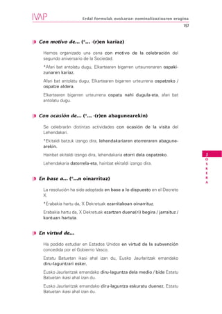 Erdal formulak euskaraz: nominalizazioaren eragina
                                                                             157


❘◗ Con motivo de... (*... -(r)en kariaz)

    Hemos organizado una cena con motivo de la celebración del
    segundo aniversario de la Sociedad.
    *Afari bat antolatu dugu, Elkartearen bigarren urteurrenaren ospaki-
    zunaren kariaz.
    Afari bat antolatu dugu, Elkartearen bigarren urteurrena ospatzeko /
    ospatze aldera.
    Elkartearen bigarren urteurrena ospatu nahi dugula-eta, afari bat
    antolatu dugu.


❘◗ Con ocasión de... (*... -(r)en abagunearekin)

    Se celebrarán distintas actividades con ocasión de la visita del
    Lehendakari.
    *Ekitaldi batzuk izango dira, lehendakariaren etorreraren abagune-
    arekin.
    Hainbat ekitaldi izango dira, lehendakaria etorri dela ospatzeko.              J
                                                                                   O
    Lehendakaria datorrela-eta, hainbat ekitaldi izango dira.                      S
                                                                                   K
                                                                                   E
❘◗ En base a... (*...n oinarrituz)                                                 R
                                                                                   A

    La resolución ha sido adoptada en base a lo dispuesto en el Decreto
    X.
    *Erabakia hartu da, X Dekretuak ezarritakoan oinarrituz.
    Erabakia hartu da, X Dekretuak ezartzen duena(ri) begira / jarraituz /
    kontuan hartuta.


❘◗ En virtud de...

    Ha podido estudiar en Estados Unidos en virtud de la subvención
    concedida por el Gobierno Vasco.
    Estatu Batuetan ikasi ahal izan du, Eusko Jaurlaritzak emandako
    diru-laguntzari esker.
    Eusko Jaurlaritzak emandako diru-laguntza dela medio / bide Estatu
    Batuetan ikasi ahal izan du.
    Eusko Jaurlaritzak emandako diru-laguntza eskuratu duenez, Estatu
    Batuetan ikasi ahal izan du.
 