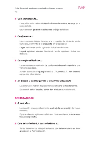 Erdal formulak euskaraz: nominalizazioaren eragina

162


❘◗ Con inclusión de...

      La reunión se ha celebrado con inclusión de nuevos asuntos en el
      orden del día.
      Gaurko bileran gai berriak sartu dira aztergai-zerrendan.


❘◗ Conforme a...

      Los ciudadanos tienen derecho a la concesión del título de familia
      numerosa, conforme a lo dispuesto en la legislación.
      Legez, herritarrek familia ugariaren titulua izan dezakete.
      Legeak agintzen duenez, herritarrek familia ugariaren titulua izan
      dezakete.


❘◗ De conformidad con...

      Las entrevistas se realizarán de conformidad con el calendario pre-
      viamente acordado.
      Aurretik adostutako egutegia betez / …ri jarraituz / …ren arabera
      egingo dira elkarrizketak.


❘◗ En buena y debida forma / de forma adecuada

      Las solicitudes habrán de presentarse en buena y debida forma.
      Eskabideak behar bezala / behar den moduan aurkeztuko dira.



DENBORAZKOAK

❘◗ A raíz de...

      La situación empeoró claramente a raiz de la aprobación del nuevo
      convenio.
      Egoerak okerrera egin zuen nabarmen, hitzarmen berria onartu zene-
      tik / zenez geroztik.


❘◗ Con anterioridad / posterioridad a...

      Se les valorarán los trabajos realizados con anterioridad a su inte-
      gración en la Administración.
 