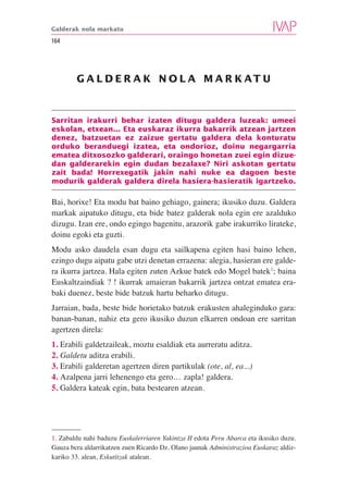 Galderak nola markatu

164




        G A L D E R A K N O L A M A R K AT U



Sarritan irakurri behar izaten ditugu galdera luzeak: umeei
eskolan, etxean... Eta euskaraz ikurra bakarrik atzean jartzen
denez, batzuetan ez zaizue gertatu galdera dela konturatu
orduko beranduegi izatea, eta ondorioz, doinu negargarria
ematea ditxosozko galderari, oraingo honetan zuei egin dizue-
dan galderarekin egin dudan bezalaxe? Niri askotan gertatu
zait bada! Horrexegatik jakin nahi nuke ea dagoen beste
modurik galderak galdera direla hasiera-hasieratik igartzeko.

Bai, horixe! Eta modu bat baino gehiago, gainera; ikusiko duzu. Galdera
markak aipatuko ditugu, eta bide batez galderak nola egin ere azalduko
dizugu. Izan ere, ondo egingo bagenitu, arazorik gabe irakurriko lirateke,
doinu egoki eta guzti.
Modu asko daudela esan dugu eta sailkapena egiten hasi baino lehen,
ezingo dugu aipatu gabe utzi denetan errazena: alegia, hasieran ere galde-
ra ikurra jartzea. Hala egiten zuten Azkue batek edo Mogel batek1; baina
Euskaltzaindiak ? ! ikurrak amaieran bakarrik jartzea ontzat ematea era-
baki duenez, beste bide batzuk hartu beharko ditugu.
Jarraian, bada, beste bide horietako batzuk erakusten ahaleginduko gara:
banan-banan, nahiz eta gero ikusiko duzun elkarren ondoan ere sarritan
agertzen direla:
1. Erabili galdetzaileak, moztu esaldiak eta aurreratu aditza.
2. Galdetu aditza erabili.
3. Erabili galderetan agertzen diren partikulak (ote, al, ea...)
4. Azalpena jarri lehenengo eta gero… zapla! galdera.
5. Galdera kateak egin, bata bestearen atzean.




1. Zabaldu nahi baduzu Euskalerriaren Yakintza II edota Peru Abarca eta ikusiko duzu.
Gauza bera aldarrikatzen zuen Ricardo Dz. Olano jaunak Administrazioa Euskaraz aldiz-
kariko 33. alean, Eskutitzak atalean.
 