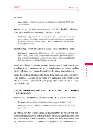 Definizioak
                                                                                 177


Adibidez:

     udal-ondare. Udalaren ondasun eta eskubideen multzoa (IVAP Udal-
                                                               ,
     -espedienteak).

Kontua, beraz, definizio luzeetan dago, batik bat. Segidako adibidean,
deskriptorea ondo aukeratuta dago, baina oso atzean:

     *Jabetza-erregistro. Ondasun higiezinen gaineko eskubide errealak
     sortu, aldatu, eskualdatu eta amaitzeko egintzei eta kontratuei publi-
     kotasuna ematea helburu duen *administrazio-erakundea (IVAP          ,
     Udal-espedienteak).

Beste honetan, berriz, ez dago hain atzean, baina “ezkutatuta” dago:

     Ondasunen inbentario. Merkataritzan eta kontabilitatean, pertsona
     fisiko nahiz juridiko baten ondasun eta eskubideen *zerrenda baliozta-
     tua, kontu-sail desberdinak bereiziz eta ordenatuz, eta hauetako bakoitza
     kalkulatuz egiten dena (IVAP Udal-espedienteak).
                                  ,

                                                                                       J
Hortik atera kontu zer-nolako saltsa ez dugun sortuko, deskriptorea gaiz-              O
ki aukeratu, eta, gainera, atzean jarri (edo ezkutatu), eta, gainera, edukiak          S
                                                                                       K
gaizki ordenatu, eta, gainera, kilometroko definizioa egiten badugu.                   E
                                                                                       R
Beraz, kilometrokoetan ia ezinbestekoa da deskriptorea aurreko muturre-                A
raino ekartzea. Gainera, ez da gauza bera definizioa testu barrukoa izan
edo glosariokoa. Beraz, irtenbideak proposatzeko garaian ere bi horiek
bereizi behar dira.


❘◗ Nola bereizi eta aurreratu deskriptorea, testu barruko
   definizioetan?

Testu barruko definizioetan ez dugu arazorik. Ikusi bestela adibideak:

     Ni naiz pertsonak eta animaliak bereizten ditudana (Lazkao Txiki).
     Ekonomia da zientzia-esparru bat non saiatzen garen aurkitzen erre-
     gularitateak....

Bi adibide horietan ikusten denez, aditza erabiltzen da mugarritzat: kon-
tzeptuaren eta ezaugarrien tartean jarri baita aditza, biak ere bereizteko. Izan
ere, kasu horietan aditza “atributiboa” da. Esan nahi baita ez duela ideia oso
bat adierazten nahiz eta subjektuaren laguntza izan (ekonomia da...).
 