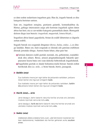 Iragarleak / Mugarriak
                                                                                    189


ez dute erabat zedarritzen iragarleen gaia. Hau da, iragarle batzuk ez dira
kategoria horietan sartzen.
Izan ere, iragarleen zeregina, guztiaren gainetik, komunikatiboa da.
Hortaz, gehiago interesatzen zaigu arlo horretan iragarleek egiten duten
abisu-lan hori; eta ez zer-nolako kategoria gramatikala duten. Horregatik
deitzen diegu izen bereziz: iragarleak, mugarriak, lotura-hitzak...
Iragarleen abisu-lanari gagozkiola, bistan da esaldi laburretan ez dagoela
zertan erabili.
Iragarle batzuk oso ezagunak ditugunez (beraz, baina, ordea…), ez ditu-
gu landuko. Batez ere, hain ezagunak ez direnak edo gutxitan erabiltzen
direnak jorratuko ditugu. Aurrera baino lehen, ohar pare bat:
   ❘❚ Jarraian datozen esaldi guztiak zuzenak, eta, gehienetan, esanahiki-
      deak dira zeharo. Beraz, arrazoi pragmatikoengatik bakarrik (per-
      pausaren luzera batez ere) izan daitezke hobestekoak iragarledunak.
   ❘❚ Iragarledun guztiak ez daude hizkuntza-maila berean: batzuk erabat
                                                                                          J
      herrikoiak dira (ze, nola…); beste batzuk, berriz, jasoagoak.                       O
                                                                                          S
                                                                                          K
❘◗ Baldin (eta)                                                                           E
                                                                                          R
                                                                                          A
        Sua itzaltzeko tresna jarri egin behar da jarduerako sarbidean, jarduera
        tokian bertan eta inguruan erregairik bada.
        Sua itzaltzeko tresna jarri egin behar da jarduerako sarbidean, baldin
        eta jarduera tokian bertan eta inguruan erregairik bada.


❘◗ Harik (eta)... arte

        Jarrai dezagun, behin bakarrik irakurrita herritar arruntak ere ulertzeko
        moduko inprimaki samurrak lortu arte.
        Jarrai dezagun, harik eta behin bakarrik irakurrita herritar arruntak ere
        ulertzeko moduko inprimaki samurrak lortu arte.


❘◗ Nahiz (eta)

        Udalbatzak aldeko erabakia hartu zuen, udal teknikarien txostenak (tar-
        tean idazkariarena), hedabideak eta herritar gehienak aurka zeuzkan
        arren.
 