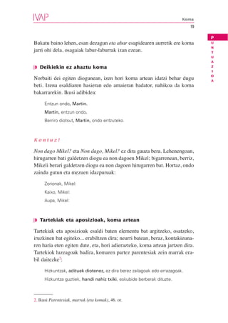 Koma
                                                                             19

                                                                                  P
Bukatu baino lehen, esan dezagun eta abar esapidearen aurretik ere koma           U
                                                                                  N
jarri ohi dela, osagaiak labur-laburrak izan ezean.                               T
                                                                                  U
                                                                                  A
❘◗ Deikiekin ez ahaztu koma                                                       Z
                                                                                  I
                                                                                  O
Norbaiti dei egiten diogunean, izen hori koma artean idatzi behar dugu            A
beti. Izena esaldiaren hasieran edo amaieran badator, nahikoa da koma
bakarrarekin. Ikusi adibidea:

     Entzun ondo, Martin.
     Martin, entzun ondo.
     Berriro diotsut, Martin, ondo entzuteko.



Kontuz!

Non dago Mikel? eta Non dago, Mikel? ez dira gauza bera. Lehenengoan,
hirugarren bati galdetzen diogu ea non dagoen Mikel; bigarrenean, berriz,
Mikeli berari galdetzen diogu ea non dagoen hirugarren bat. Hortaz, ondo
zaindu gutun eta mezuen idazpuruak:

     Zorionak, Mikel:
     Kaixo, Mikel:
     Aupa, Mikel:



❘◗ Tartekiak eta aposizioak, koma artean

Tartekiak eta aposizioak esaldi baten elementu bat argitzeko, osatzeko,
iruzkinen bat egiteko... erabiltzen dira; neurri batean, beraz, kontakizuna-
ren haria eten egiten dute, eta, hori adierazteko, koma artean jartzen dira.
Tartekiok luzeagoak badira, komaren partez parentesiak zein marrak era-
bil daitezke2:

     Hizkuntzak, adituek diotenez, ez dira berez zailagoak edo errazagoak.
     Hizkuntza guztiek, handi nahiz txiki, eskubide berberak dituzte.



2. Ikusi Parentesiak, marrak (eta komak), 46. or.
 