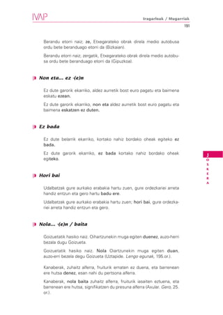 Iragarleak / Mugarriak
                                                                               191


    Berandu etorri naiz; ze, Etxegarateko obrak direla medio autobusa
    ordu bete beranduago etorri da (Bizkaian).
    Berandu etorri naiz; zergatik, Etxegarateko obrak direla medio autobu-
    sa ordu bete beranduago etorri da (Gipuzkoa).


❘◗ Non eta... ez -(e)n

    Ez dute garorik ekarriko, aldez aurretik bost euro pagatu eta baimena
    eskatu ezean.
    Ez dute garorik ekarriko, non eta aldez aurretik bost euro pagatu eta
    baimena eskatzen ez duten.


❘◗ Ez bada

    Ez dute belarrik ekarriko, kortako nahiz bordako oheak egiteko ez
    bada.
    Ez dute garorik ekarriko, ez bada kortako nahiz bordako oheak                    J
    egiteko.                                                                         O
                                                                                     S
                                                                                     K
                                                                                     E
❘◗ Hori bai
                                                                                     R
                                                                                     A
    Udalbatzak gure aurkako erabakia hartu zuen, gure ordezkariei arreta
    handiz entzun eta gero hartu badu ere.
    Udalbatzak gure aurkako erabakia hartu zuen; hori bai, gure ordezka-
    riei arreta handiz entzun eta gero.


❘◗ Nola... -(e)n / baita

    Goizuetatik hasiko naiz. Oihartzunekin muga egiten duenez, auzo-herri
    bezala dugu Goizueta.
    Goizuetatik hasiko naiz. Nola Oiartzunekin muga egiten duan,
    auzo-erri bezela degu Goizueta (Uztapide. Lengo egunak, 195.or.).

    Kanaberak, zuhaitz alferra, fruiturik ematen ez duena, eta barrenean
    ere hutsa denez, esan nahi du pertsona alferra.
    Kanaberak, nola baita zuhaitz alferra, fruiturik iasaiten eztuena, eta
    barrenean ere hutsa, signifikatzen du presuna alferra (Axular. Gero, 25.
    or.).
 