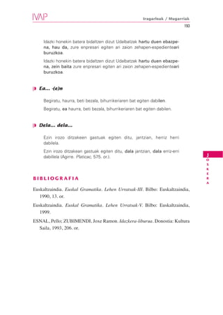 Iragarleak / Mugarriak
                                                                                193


     Idazki honekin batera bidaltzen dizut Udalbatzak hartu duen ebazpe-
     na, hau da, zure enpresari egiten ari zaion zehapen-espedienteari
     buruzkoa.
     Idazki honekin batera bidaltzen dizut Udalbatzak hartu duen ebazpe-
     na, zein baita zure enpresari egiten ari zaion zehapen-espedienteari
     buruzkoa.


❘◗ Ea... -(e)n

     Begiratu, haurra, beti bezala, bihurrikeriaren bat egiten dabilen.
     Begiratu, ea haurra, beti bezala, bihurrikeriaren bat egiten dabilen.


❘◗ Dela... dela...

     Ezin irozo ditzakeen gastuak egiten ditu, jantzian, herriz herri
     dabilela.
     Ezin irozo ditzakean gastuak egiten ditu, dala jantzian, dala erriz-erri
     dabillela (Agirre. Platicac, 575. or.).                                          J
                                                                                      O
                                                                                      S
                                                                                      K
                                                                                      E
BIBLIOGRAFIA                                                                          R
                                                                                      A

Euskaltzaindia. Euskal Gramatika. Lehen Urratsak-III. Bilbo: Euskaltzaindia,
   1990, 13. or.
Euskaltzaindia. Euskal Gramatika. Lehen Urratsak-V. Bilbo: Euskaltzaindia,
   1999.
ESNAL, Pello; ZUBIMENDI, Joxe Ramon. Idazkera-liburua. Donostia: Kultura
  Saila, 1993, 206. or.
 