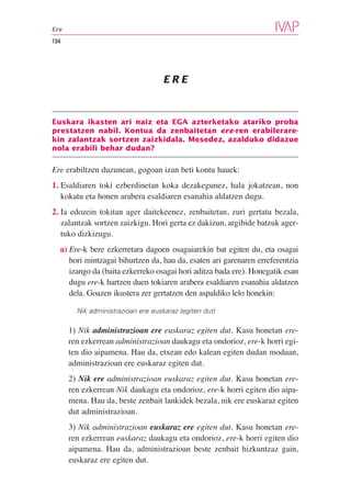 Ere

194




                                    ERE



Euskara ikasten ari naiz eta EGA azterketako atariko proba
prestatzen nabil. Kontua da zenbaitetan ere-ren erabilerare-
kin zalantzak sortzen zaizkidala. Mesedez, azalduko didazue
nola erabili behar dudan?

Ere erabiltzen duzunean, gogoan izan beti kontu hauek:
1. Esaldiaren toki ezberdinetan koka dezakegunez, hala jokatzean, non
   kokatu eta honen arabera esaldiaren esanahia aldatzen dugu.
2. Ia edozein tokitan ager daitekeenez, zenbaitetan, zuri gertatu bezala,
   zalantzak sortzen zaizkigu. Hori gerta ez dakizun, argibide batzuk ager-
   tuko dizkizugu.
  a) Ere-k bere ezkerretara dagoen osagaiarekin bat egiten du, eta osagai
     hori mintzagai bihurtzen da, hau da, esaten ari garenaren erreferentzia
     izango da (baita ezkerreko osagai hori aditza bada ere). Honegatik esan
     dugu ere-k hartzen duen tokiaren arabera esaldiaren esanahia aldatzen
     dela. Goazen ikustera zer gertatzen den aspaldiko lelo honekin:

        Nik administrazioan ere euskaraz (egiten dut)

      1) Nik administrazioan ere euskaraz egiten dut. Kasu honetan ere-
      ren ezkerrean administrazioan daukagu eta ondorioz, ere-k horri egi-
      ten dio aipamena. Hau da, etxean edo kalean egiten dudan moduan,
      administrazioan ere euskaraz egiten dut.
      2) Nik ere administrazioan euskaraz egiten dut. Kasu honetan ere-
      ren ezkerrean Nik daukagu eta ondorioz, ere-k horri egiten dio aipa-
      mena. Hau da, beste zenbait lankidek bezala, nik ere euskaraz egiten
      dut administrazioan.
      3) Nik administrazioan euskaraz ere egiten dut. Kasu honetan ere-
      ren ezkerrean euskaraz daukagu eta ondorioz, ere-k horri egiten dio
      aipamena. Hau da, administrazioan beste zenbait hizkuntzaz gain,
      euskaraz ere egiten dut.
 