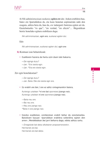 Ere
                                                                        195


    4) Nik administrazioan euskaraz egiten ere dut. Azken erabilera hau,
    batez ere Iparraldekoa da, eta kasu honetan azpimarratu nahi den
    osagaia, aditza bera da, hau da, ere indargarri funtzioa egiten ari da.
    Gaztelaniazko “es que”, “en verdad, “en efecto”… Hegoaldean
    berriz honelako egitura erabiltzen dugu:

      Nik administrazioan, egin ere, euskaraz egiten dut.

    Edo

      Nik administrazioan, euskaraz egiten dut, egin ere.

  b) Kontuan izan beharrekoak:

    • Esaldiaren hasiera da hartu ezin duen toki bakarra.

      —Zer egingo duzu?
      —Jan. *Ere siesta egin.
      —Jan. *Eta ere siesta egin.
                                                                              J
                                                                              O
Zer egin honelakoetan?                                                        S
                                                                              K
      —Zer egingo duzu?                                                       E
                                                                              R
      —Jan. Baita / Bai eta siesta egin ere.                                  A


    • Ez erabili ere bai / ere ez aditz sintagmarekin batera.

      Aurtengo uztailean *ni ere bai oporretara joango naiz.
      Aurtengo uztailean ni ere oporretara joango naiz.

      —Baita neu ere.
      —Bai neu ere.
      —Neu ere joango naiz.
      *Baita ni ere joango naiz.


    • Ezezko esaldietan, ezinbestean erabili behar da ezeztatzailea.
      Baiezkoen kasuan –Iparraldean erabilera ezberdina egiten den
      arren–, Mendebalean bai jarri beharra dago, edota aditza sartu.

      —Zinegotziak bat datoz alkatearen proposamenarekin.
      Herritarrak ere bai.
      Herritarrak ere bat datoz.
 