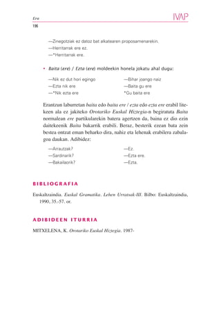 Ere

196


        —Zinegotziak ez datoz bat alkatearen proposamenarekin.
        —Herritarrak ere ez.
        —*Herritarrak ere.


      • Baita (ere) / Ezta (ere) moldeekin honela jokatu ahal dugu:

        —Nik ez dut hori egingo               —Bihar joango naiz
        —Ezta nik ere                         —Baita gu ere
        —*Nik ezta ere                        *Gu baita ere

      Erantzun laburretan baita edo baita ere / ezta edo ezta ere erabil lite-
      keen ala ez jakiteko Orotariko Euskal Hiztegia-n begiratuta Baita
      normalean ere partikularekin batera agertzen da, baina ez dio ezin
      daitekeenik Baita bakarrik erabili. Beraz, besterik ezean bata zein
      bestea ontzat eman beharko dira, nahiz eta lehenak erabilera zabala-
      goa daukan. Adibidez:
        —Arrautzak?                           —Ez.
        —Sardinarik?                          —Ezta ere.
        —Bakailaorik?                         —Ezta.



BIBLIOGRAFIA

Euskaltzaindia. Euskal Gramatika. Lehen Urratsak-III. Bilbo: Euskaltzaindia,
   1990, 35.-57. or.


ADIBIDEEN ITURRIA

MITXELENA, K. Orotariko Euskal Hiztegia. 1987-
 