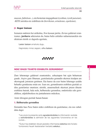 Erdal gerundio okerrak
                                                                            203


musean, futbolean...), eta besteetan mugagabean (izerditan, izerdi patsetan).
-KETA atzizkia ere erabiltzen da (berriketan, arineketan, egurketan).


❘◗ Negar batean

Izenaren ondoren bat artikulua, Non kasuan jarrita. Zertan galderari eran-
tzunez, jarduera adierazten du, baina balio enfatiko nabarmenarekin eta
ekintzan etenik ez dagoela agertuta.

     Laster batean amaituko dugu.

     Haginetako minez zegoen, oihu batean.




                                                                                  J
NOIZ DAGO TXARTO ERABILITA GERUNDIOA?                                             O
                                                                                  S
                                                                                  K
                                                                                  E
Zure lehenengo galderari erantzuteko, zehaztapen bat egin beharrean
                                                                                  R
gaude. Argiro gure liburuan, gaztelaniazko gerundio okerren itzulpen are          A

okerragoak jorratzen genituen. Eta hauxe da ezer baino lehenago azaldu
beharko genukeena orain ere. Izan ere, gerundioaren erabilera guztiak ez
dira gaztelaniaz onartzen; aitzitik, arauemaileek okertzat jotzen dituzte
erabilera batzuk, hala nola, helburuzko gerundioa, ondoriozko edo gero-
aldikoa, adjektibozkoa eta juntaduraren ordezkoa.
Azter ditzagun guztiak banan-banan:
1. Helburuzko gerundioa
Gerundio hau Para baten ordez erabiltzen da gaztelaniaz, eta oso zabal-
duta dago:

     *Les envío la presente carta agradeciéndoles la información recibida
     y solicitándoles la admisión de los siguientes funcionarios en los
     cursos...

     *Gutun hau bidaltzen dizuet jasotako informazioa eskertuz eta honako
     funtzionario hauek ikastaroetan hartzeko eskatuz...
 