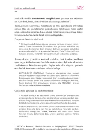 Erdal gerundio okerrak

208


zen kasik: olerkia monotono eta errepikakorra gertatzen zen ezinbeste-
an. Alde hori, beraz, ahula iruditzen zitzaidan gaztelanian”.1
Baina, gorago esan bezala, zuzentasuna ez ezik, egokitasuna ere badago
auzian. Hau da, gaztelaniazko gerundioaren baliokideak zuzen erabili
arren, arriskutsu samarrak dira, esaldiak behar baino gehiago luza daitez-
keelako eta, hortaz, testu ilunak sortzen ditugulako.
Erreparatu honako esaldi honi:

      * Kontuan izanda Estatuak jabetza eskubide bat duen ondasun higiezi-
      nekiko Euskal Autonomia Elkartearen alde gozamen eskubide bat
      sortu dela, besterenak diren ondasun batzuez gozatzeko eskubidea
      ematen zaiolarik Euskal Autonomia Elkarteari, Kode Zibileko 467 arti-
                                                                     .
      kuluaren arabera, 1536/1987 Errege Dekretuak xedaturikoa jarraituz.

Ikusten denez, gerundioen ordainak erabilita, bost lerroko esaldikotea
atera zaigu. Zaila da mezua berehala ulertzea, eta ez bakarrik administra-
zio-hizkeraren berezitasunengatik. Begira zein alde dagoen, gerundio
oker horiek kendu eta esaldietan zatitzen badugu:

      ZUZENBIDEKO OINARRIAK: Estatuaren jabetzakoak diren zenbait
      ondasun higiezinekiko gozamen eskubidea sortu da Euskal Autonomia
      Erkidegoaren alde. Hortaz, besterenak diren zenbait ondasunez goza-
      tzeko eskubidea eman zaio Euskal Autonomia Erkidegoari; beti ere,
      Kode Zibileko 467. artikuluaren arabera eta 1536/1987 Errege
      Dekretuak xedatutakoaren arabera.

Gauza bera gertatzen da adibide honetan:

      * Alkateak erantzun dio datu horiek urtero ordenantzak onartzerakoan
      ematen direla eta dena den hori ez dela bilkura honetako gai bat, opo-
      sizioko zinegotziak erantzuten diolarik beraien ustetan Pleno honetan
      tratatu beharrekoa dela, uraren gaiarekin zerikusi handia daukalako.
      Alkateak erantzun dio datu horiek urtero ordenantzak onartzerakoan
      ematen direla eta dena den hori ez dela bilkura honetako gai bat.
      Oposizioko zinegotziak, ordea, erantzun dio bere ustez Pleno
      honetan tratatu beharrekoa dela, uraren gaiarekin zerikusi handia
      daukalako.




1. ATXAGA, Bernardo. “Hitzaldia literaturaz eta itzulpengintzaz”, SENEZ. Donostia:
EIZIE, 2001eko azaroa, 23. zenbakia. [www.eizie.org/euskara/argital/senez/23/atxaga.htm]
 