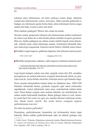 Galdegaia eta hitz-ordena

212


eskatzen duen informazioa, eta horri galdegai esaten diogu. Jakintzat
ematen den informazioari, ostera, mintzagai. Aldez aurretik galderarik ez
badago, eta informazio guztia berria bada, edota informazio berria osagai
multzo bat bada, iruzkin esaten zaio horri.
Nola markatu galdegaia? Hortxe dira zinak eta minak.
Oro har esanda, perpauseko tokiaren edo intonazioaren arabera markatzen
da, baina esan behar da ez dela berdin jokatu euskalki eta garai guztietan.
Hala ere, badira galdegaia eta ordena arautu nahirik legeak eman dituzte-
nak. Azkuek eman zituen lehenengo arauak, Astarloaren ideietatik abia-
tuta, baina lege ezagunenak Azkueren ikasle Sebero Altubek eman zituen:
❘❚   Esaldiko osagai nagusia, galdetzen digutena, beti aditzaren aurrean jarri:

        —Nor etorri da?                 —Txomin etorri da.

❘❚   Mendeko perpausetan, nahitaez, aditz nagusia esaldiaren amaieran jarri:

        —Lehengo egunean egin genuen azterketan emaitza txarra atera zute-
        lako haserre daudela uste dut.

Lege hauek hedapen zabala izan dute: gogotik errotu dira XX. mendeko
prosagintzan eta euskal joskeraren ezaugarri berezkoenak direla ere pen-
tsatu izan da. Auzia hobeto ulertzeko, historian atzera egin beharko dugu.
Gerra aurreko belaunaldian kokatu behar da Altuberen lana. 1890-1936
bitarteko belaunaldi hartan, gorakada izugarria egin zuten euskarazko
argitalpenek: euskal aldizkariak sortu ziren, euskalaritzak indarra hartu
zuen. Garai hartan ezagutu zuen euskara idatziak, eta euskalaritzak ere,
ordura arteko bultzadarik handiena. Baina gehiago idatzi ez ezik, idazte-
ko modu berri bat ezarri ere egin zen, aurreko literatur tradizioan urratu-
riko ildoak bazter utzirik. Eta eredu horren ezaugarri nagusia
garbizaletasuna izan zen 3.
Zer dela eta jarrera garbizalea?
Normalean, garbizaletasuna Aranarekin eta lexikoarekin lotzen dugu
bakarrik. Baina orduko garbizaletasunak adar eta aldezle gehiago izan

3. LAKA, Itziar. “Bizkaiko Aldundiaren euskarazko katedra (Hiperbizkaieraren historiaz
I)”, Anuario del Seminario de Filologia Vasca Julio de Urquijo. Donostia: Gipuzkoako
Foru Aldundia, 1987. XXI-2 zenbakia, 708. or.
 