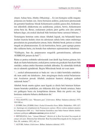 Galdegaia eta hitz-ordena
                                                                                   213


zituen: Azkue bera, Altube, Orkaiztegi… Ez zen hiztegira soilik mugatu:
joskerara ere hedatu zen. Joera berriaren arabera, joskeraren jatortasunak
du garrantzi handiena: hitzak hizkuntzaren azaleko gauza dira, hizkuntza-
ren alderdirik aldakorrena eta azalekoena; joskera, berriz, hizkuntzaren
arima bera da. Beraz, euskararen joskera jator garbia zein den aztertu
beharra dago, eta euskal idazleak bide horietan barna sarrarazi beharra...4
Testuinguru horretan sortu zituen Altubek legeak, eta belaunaldi haren
itzalari itsatsita hedatu ziren eta adostasun zabala lortu zuten ondorengo
prosalarien eta gramatikarien artean, baita Altubek berak jartzen ez zituen
mugak ere planteatzeraino. Ez da harritzekoa, beraz, gaur egungo grama-
tika salduena hartu, eta honako hau nabarmen azpimarratuta irakurtzea:
“Galdegaia, hau da, perpausaren osagairik garrantzitsuena, aditzaren
AURREAN jartzen da beti”5.
Baina ez pentsa erabateko adostasunik izan denik lege horien gainean, kri-
tikak ere hartu baitzituzten, euskal prosa zurrun eta gozakaitz bat ekarri bide
zutelako, ordura arteko literatura eredutik aldendua. Ez edonolako kritikak              J
                                                                                         O
eta ez edonork egindakoak. Begira Mitxelenak berak zer esan zuen:
                                                                                         S
                                                                                         K
“… euskal adimenarentzat ez bada ere –eta ez dakit horrelako entelekia-
                                                                                         E
rik inon aurki ote daitekeen–, hots atseginagoa duela euskal belarriaren-                R
                                                                                         A
tzat Axularren prosak Altubek eredutzat hautetsi dizkigun zenbait
zatirenak baino”6.
Altubek berak onartu egiten zuen legeak ez direla beti betetzen hizkun-
tzaren benetako praktikan, eta ohikoena dela lege horiek urratzea, batez
ere galdegaia luzea eta korapilatsua denean. Hala eta guztiz ere, lege
horietara makurtu beharra aholkatzen du.7

4. VILLASANTE, Luis. “Hitzaurre gisa”, Erderismos. Bilbao: Indautxu editorial, 1975,
VII-VIII or.
5. ZUBIRI, Ilari; ZUBIRI, Entzi. Euskal Gramatika Osoa. Bilbo: Didaktiker, 1995, 627.
or. Aurrerago ere errepikatzen da Perpausaren egitura: Hitzen ordena atalaren amaiera-
ko laburpenean (640. or.): “Atal honetan ikusitakoa arau bakar batean laburtu daiteke:
euskaraz galdegaia aditzaren aurrean jartzen da beti”.
6. MITXELENA, Luis. “Arnaut Oihenart”, Boletín de la Real Sociedad Vascongada de
amigos del país. Donostia-San Sebastián: Real Sociedad Bascongada de los Amigos del
País, IX. zenbakia, 1953, 462. or.
7. ALTUBE, Sebero. Erderismos. Bilbao: Indautxu editorial, 1975.
 