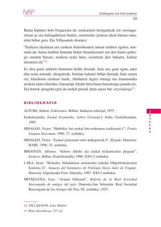 Galdegaia eta hitz-ordena
                                                                         215


Baina hipotesi hori frogaezina da: euskararen testigantzak ere susmaga-
rritzat jo eta baliogabetzen badira, ametsezko joskera ideal batean oina-
rritu behar gara. Eta Villasantek dioenez:
“Euskera idealaren eta euskera historikoaren artean tirabira egotea, nor-
mala da: baina tirabira honetan behar litzatekeenari zor den baino gehia-
go ematen bazaio, euskera reala bera, esistitzen den bakarra, kaltiar
ateratzen da”10.
Ez dira gutxi ondorio horretara heldu direnak. Izan ere, gaur egun, asko
dira testu astunak, ulergaitzak, birritan irakurri behar direnak, hain zuzen
ere, klasikoen ereduari barik, Altuberen legeei estuegi eta itsumustuka
atxikita idatzi direlako, batzuetan Altube bera baino harantzago joanda ere.
Eta horrek areagotu egin du euskal prosak duen arazo bat: atzerakarga11.


BIBLIOGRAFIA

ALTUBE, Sebero. Erderismos. Bilbao: Indautxu editorial, 1975.                  J
                                                                               O
Euskaltzaindia. Euskal Gramatika. Lehen Urratsak-I. Iruña: Euskaltzaindia,     S
   1985.                                                                       K
                                                                               E
HIDALGO, Victor. “Hurbiltze bat euskal hitz-ordenaren tradizioari-1”, Fontes   R
                                                                               A
  Linguae Vasconum. 1996, 71. zenbakia.
HIDALGO, Victor. “Euskal joskeraren mito kaltegarriak-I”, Hizpide. Donostia:
  HABE, 1996, 35. zenbakia.
IRIGOYEN, Alfonso. “Sebero Altube eta euskal hizkuntzaren pleguak”,
   Euskera. Bilbao: Euskaltzaindia, 1980, XXV-2 zenbakia.
LAKA, Itziar. “Bizkaiko Aldundiaren euskarazko katedra (Hiperbizkaieraren
  historiaz I)”, Anuario del Seminario de Filologia Vasca Julio de Urquijo.
  Donostia: Gipuzkoako Foru Aldundia, 1987. XXI-2 zenbakia.
MITXELENA, Luis. “Arnaut Oihenart”, Boletín de la Real Sociedad
  Vascongada de amigos del país. Donostia-San Sebastián: Real Sociedad
  Bascongada de los Amigos del País, IX. zenbakia, 1953.



10. VILLASANTE, Luis. Ibidem.
11. Ikusi Atzerakarga, 217. or.
 