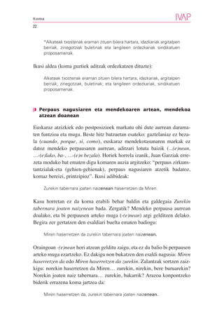 Koma

22


     *Alkateak txostenak eraman zituen bilera hartara, idazkariak argitalpen
     berriak, zinegotziak buletinak eta langileen ordezkariak sindikatuen
     proposamenak.

Ikusi aldea (koma guztiek aditzak ordezkatzen dituzte):

     Alkateak txostenak eraman zituen bilera hartara; idazkariak, argitalpen
     berriak; zinegotziak, buletinak; eta langileen ordezkariak, sindikatuen
     proposamenak.



❘◗ Perpaus nagusiaren eta mendekoaren artean, mendekoa
   atzean doanean

Euskaraz atzizkiek edo postposizioek markatu ohi dute aurrean darama-
ten funtzioa eta muga. Beste hitz batzuetan esateko: gaztelaniaz ez beza-
la (cuando, porque, si, como), euskaraz mendekotasunaren markak ez
datoz mendeko perpausaren aurrean, aditzari lotuta baizik (...(e)nean,
…-(e)lako, ba-, …-(e)n bezala). Horiek horrela izanik, Juan Garziak erre-
zeta moduko bat ematen digu komaren auzia argitzeko: “perpaus zirkuns-
tantzialak-eta (gehien-gehienak), perpaus nagusiaren atzetik badatoz,
komaz bereizi, printzipioz”. Ikusi adibideak:

     Zurekin tabernara joaten naizenean haserretzen da Miren.

Kasu horretan ez da koma erabili behar baldin eta galdegaia Zurekin
tabernara joaten naizenean bada. Zergatik? Mendeko perpausa aurrean
doalako, eta bi perpausen arteko muga (-(e)nean) argi gelditzen delako.
Begira zer gertatzen den esaldiari buelta ematen badiogu:

     Miren haserretzen da zurekin tabernara joaten naizenean.

Oraingoan -(e)nean hori atzean gelditu zaigu, eta ez du balio bi perpausen
arteko muga ezartzeko. Ez dakigu non bukatzen den esaldi nagusia: Miren
haserretzen da edo Miren haserretzen da zurekin. Zalantzak sortzen zaiz-
kigu: norekin haserretzen da Miren… zurekin, nirekin, bere buruarekin?
Norekin joaten naiz tabernara… zurekin, bakarrik? Arazoa konpontzeko
biderik errazena koma jartzea da:

     Miren haserretzen da, zurekin tabernara joaten naizenean.
 
