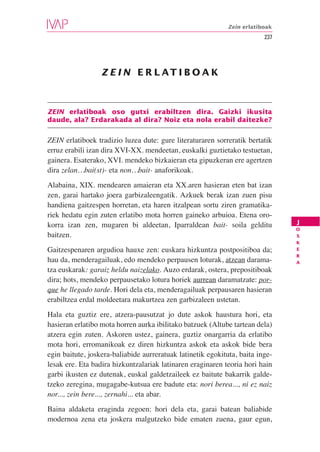 Zein erlatiboak
                                                                         237




                  Z E I N E R L AT I B O A K



ZEIN erlatiboak oso gutxi erabiltzen dira. Gaizki ikusita
daude, ala? Erdarakada al dira? Noiz eta nola erabil daitezke?


ZEIN erlatiboek tradizio luzea dute: gure literaturaren sorreratik bertatik
erruz erabili izan dira XVI-XX. mendeetan, euskalki guztietako testuetan,
gainera. Esaterako, XVI. mendeko bizkaieran eta gipuzkeran ere agertzen
dira zelan…bai(st)- eta non…bait- anaforikoak.
Alabaina, XIX. mendearen amaieran eta XX.aren hasieran eten bat izan
zen, garai hartako joera garbizaleengatik. Azkuek berak izan zuen pisu
handiena gaitzespen horretan, eta haren itzalpean sortu ziren gramatika-
riek hedatu egin zuten erlatibo mota horren gaineko arbuioa. Etena oro-
korra izan zen, mugaren bi aldeetan, Iparraldean bait- soila gelditu           J
                                                                               O
baitzen.                                                                       S
                                                                               K
Gaitzespenaren argudioa hauxe zen: euskara hizkuntza postpositiboa da;         E
                                                                               R
hau da, menderagailuak, edo mendeko perpausen loturak, atzean darama-          A
tza euskarak: garaiz heldu naizelako. Auzo erdarak, ostera, prepositiboak
dira; hots, mendeko perpausetako lotura horiek aurrean daramatzate: por-
que he llegado tarde. Hori dela eta, menderagailuak perpausaren hasieran
erabiltzea erdal moldeetara makurtzea zen garbizaleen ustetan.
Hala eta guztiz ere, atzera-pausutzat jo dute askok haustura hori, eta
hasieran erlatibo mota horren aurka ibilitako batzuek (Altube tartean dela)
atzera egin zuten. Askoren ustez, gainera, guztiz onargarria da erlatibo
mota hori, erromanikoak ez diren hizkuntza askok eta askok bide bera
egin baitute, joskera-baliabide aurreratuak latinetik egokituta, baita inge-
lesak ere. Eta badira hizkuntzalariak latinaren eraginaren teoria hori hain
garbi ikusten ez dutenak, euskal galdetzaileek ez baitute bakarrik galde-
tzeko zeregina, mugagabe-kutsua ere badute eta: nori berea..., ni ez naiz
nor..., zein bere..., zernahi... eta abar.
Baina aldaketa eraginda zegoen: hori dela eta, garai batean baliabide
modernoa zena eta joskera malgutzeko bide ematen zuena, gaur egun,
 