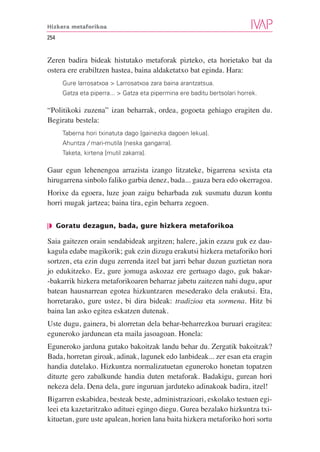 Hizkera metaforikoa

254


Zeren badira bideak histutako metaforak pizteko, eta horietako bat da
ostera ere erabiltzen hastea, baina aldaketatxo bat eginda. Hara:
      Gure larrosatxoa > Larrosatxoa zara baina arantzatsua.
      Gatza eta piperra... > Gatza eta pipermina ere baditu bertsolari horrek.

“Politikoki zuzena” izan beharrak, ordea, gogoeta gehiago eragiten du.
Begiratu bestela:
      Taberna hori txinatuta dago [gainezka dagoen lekua].
      Ahuntza / mari-mutila [neska gangarra].
      Taketa, kirtena [mutil zakarra].

Gaur egun lehenengoa arrazista izango litzateke, bigarrena sexista eta
hirugarrena sinbolo faliko garbia denez, bada... gauza bera edo okerragoa.
Horixe da egoera, luze joan zaigu beharbada zuk susmatu duzun kontu
horri mugak jartzea; baina tira, egin beharra zegoen.

❘◗ Goratu dezagun, bada, gure hizkera metaforikoa

Saia gaitezen orain sendabideak argitzen; halere, jakin ezazu guk ez dau-
kagula edabe magikorik; guk ezin dizugu erakutsi hizkera metaforiko hori
sortzen, eta ezin dugu zerrenda itzel bat jarri behar duzun guztietan nora
jo edukitzeko. Ez, gure jomuga askozaz ere gertuago dago, guk bakar-
-bakarrik hizkera metaforikoaren beharraz jabetu zaitezen nahi dugu, apur
batean hausnarrean egotea hizkuntzaren mesederako dela erakutsi. Eta,
horretarako, gure ustez, bi dira bideak: tradizioa eta sormena. Hitz bi
baina lan asko egitea eskatzen dutenak.
Uste dugu, gainera, bi alorretan dela behar-beharrezkoa buruari eragitea:
eguneroko jardunean eta maila jasoagoan. Honela:
Eguneroko jarduna gutako bakoitzak landu behar du. Zergatik bakoitzak?
Bada, horretan giroak, adinak, lagunek edo lanbideak... zer esan eta eragin
handia dutelako. Hizkuntza normalizatuetan eguneroko honetan topatzen
dituzte gero zabalkunde handia duten metaforak. Badakigu, gurean hori
nekeza dela. Dena dela, gure inguruan jarduteko adinakoak badira, itzel!
Bigarren eskabidea, besteak beste, administrazioari, eskolako testuen egi-
leei eta kazetaritzako adituei egingo diegu. Gurea bezalako hizkuntza txi-
kituetan, gure uste apalean, horien lana baita hizkera metaforiko hori sortu
 