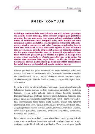 Umeen kontuak
                                                                         259




                  UMEEN KONTUAK



Badakigu zuena ez dela kontsultorio bat, eta, halere, gure ego-
era azaldu behar dizuegu, zeren ikusten dugun guri gertatzen
zaiguna, berez, anormala izan arren askori gertatzen zaiola.
Hara: ni administrazioko langilea naiz; ondo moldatzen naiz
euskaraz lanean jarduteko, eta laugarren hizkuntza-eskakizu-
na ateratzeko prestatzen ari naiz. Emaztea –euskaldun berria
hura ere– irakaslea da eta haurrekin egiten du lan; EGAduna
izan arren, maiz, agindu sinpleenak emateko izerditan jartzen
da. Eta gure etxean berdin: haurrari gauzarik normalenak esa-
tean, trabatuta geratzen gara; tristea da gero! Ez dakigu nola
esan: ¿te han arañado en clase?, tiene diarrea, no te quites los
mocos, que duermas bien, vaya hipo!... en fin, ez dakigu etxe-
ko gauzak esaten. Badaukazue gu bezalakoentzat zerrendaren
bat-edo? Seguru gu bezalakoek pozik hartuko dutela.


Sarritan gertatzen dira gauza aldrebesak, eta zuena da horietako bat: zuek
etxekoa ikasi nahi, eta ez daukazue nola. Gune euskaldunetako euskaldu-
nik euskaldunenak, ordea, kanpotik datorrena etxean erabiltzen hasiak
dira konturatu gabe. Horrela, familian, umeei eta lagunei hitz egiteko ere,
erdara eredu.
                                                                               T
Jo eta ke aritzen gara terminologia eguneratzen, euskara teknologiaz edo       E
                                                                               R
beharrezko duenaz janzten, eta bien bitartean zer gertatuko?... eta kokoa
                                                                               M
barruan, etxean: esku zabalik hartzen ditugu kanpoko esaerak.                  I
                                                                               N
Hunkigarriagoak edo iruditzen zaizkigu, adiera beteagoaz hornituta-edo,
                                                                               O
eta zer egiten dugu natural-natural? Hartu eta erabili, geure-geureak his-     L
                                                                               O
tuta, kolorge paratu balira bezala. Esate baterako, umeari hobe beharrez
                                                                               G
eta maitasun osoz cariño deitzen dion ama, edo zerutxu deitzen dion aita...    I
                                                                               A
Zergatik gutxietsi maitea, bihotza, laztana, txoritxoa, poxpolina, loretxoa,
larrosatxoa, pitxilorea, txipristina, arrainkoa, sorgintxoa, txintxirrina,
txolintxoa edo izartxoa... ?

Beste aldean, zuek bezalakoak: euskara ikasi berria duten guraso, irakasle
edota umeekin euskaraz jardun nahi dutenak: etxekoei, batez ere umeei,
euskaraz egiteko hitzak falta dituzten horiek. Zuek ondo diozuen bezala
 