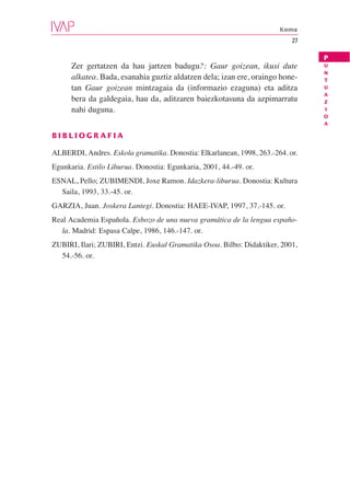 Koma
                                                                           27

                                                                                P
      Zer gertatzen da hau jartzen badugu?: Gaur goizean, ikusi dute            U
                                                                                N
      alkatea. Bada, esanahia guztiz aldatzen dela; izan ere, oraingo hone-     T
      tan Gaur goizean mintzagaia da (informazio ezaguna) eta aditza            U
                                                                                A
      bera da galdegaia, hau da, aditzaren baiezkotasuna da azpimarratu         Z
      nahi duguna.                                                              I
                                                                                O
                                                                                A

BIBLIOGRAFIA

ALBERDI, Andres. Eskola gramatika. Donostia: Elkarlanean, 1998, 263.-264. or.
Egunkaria. Estilo Liburua. Donostia: Egunkaria, 2001, 44.-49. or.
ESNAL, Pello; ZUBIMENDI, Joxe Ramon. Idazkera-liburua. Donostia: Kultura
  Saila, 1993, 33.-45. or.
GARZIA, Juan. Joskera Lantegi. Donostia: HAEE-IVAP, 1997, 37.-145. or.
Real Academia Española. Esbozo de una nueva gramática de la lengua españo-
   la. Madrid: Espasa Calpe, 1986, 146.-147. or.
ZUBIRI, Ilari; ZUBIRI, Entzi. Euskal Gramatika Osoa. Bilbo: Didaktiker, 2001,
  54.-56. or.
 
