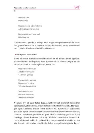 Adjektibo erreferentzialak

274


      Deporte rural
      Herri(-)kirola

      Procedimiento administrativo
      Administrazio(-)prozedura

      Documentación municipal
      Udal(-)agiriak

Ikusten denez, genitiboa badago azpiko egituran (problemas de la socie-
dad, procedimiento de la administración, documentos de los ayuntamien-
tos…), ondo funtzionatzen du hitz-elkarketak.

 • Mailegutza semantikoa

Beste batzuetan harreman semantiko hori ez da inondik inora agertzen,
eta erreferentzia ahulagoa da. Kasu horietan euskal senak uko egin ohi dio
hitz-elkarketari, eta erdal egiturara jotzen du:
      Propiedad intelectual
      Jabetza intelektuala
      *Adimen(-)jabetza

      Composición química
      Konposizio kimikoa
      *Kimika(-)konposizioa

      Territorio histórico
      Lurralde historikoa
      *Historia(-)lurraldea

Nolanahi ere, adi egon behar dugu, adjektibo batek esanahi bikoitza izan
dezakeelako, eta ondorioz, modu batean edo bestean euskaratu. Har deza-
gun Igone Zabalak ematen duen adibide bat. Electrónico izenondoak
elektroiei egiten die erreferentzia adibide honetan: transporte electrónico;
izan ere, elektroien garraioaz ari gara. Hortaz elektroi(-)garraioa itzuli
dezakegu (hitz-elkarketaz baliatuz). Medidor electrónico izenondoak,
berriz, elektronikarekin du zerikusirik eta ez zehazki elektroiekin beraie-
kin; hau da, elektronika erabiliz darabilen neurgailuari dagokio. Beraz,
 