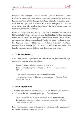 Adjektibo erreferentzialak

278


terrestre. Ikus dezagun… mundo marino… medio terrestre… Listo:
Bizitza itsas-munduan sortu, eta lur-ingurunean garatu zen geroxeago.
Ikusten zein “dotore”? Euskara prest daukagu milurteko berriari aurre egi-
teko, hizkuntza guztietan lehena izateko; izan ere, nora goaz XXI mende-
aren atarian honelako xinplekeriak esanda!: Bizitza itsasoan sortu, eta
lehorrean garatu zen geroxeago!
Honekin ez dugu esan nahi, ezta gutxiago ere, adjektibo erreferentzialen
bidea itxi behar denik; esan nahi duguna da ohiko bi prozedura handiekin
batera (hitz-elkarketa eta mailegutza semantikoa), badirela beste baliabi-
de batzuk erdarazko kontzeptu horiek (hori gure patua!) euskaraz emate-
ko. Segituan ikusiko ditugu adibide batzuk, den-denak Usurbilgo
Ordenantzetatik ateratakoak (1887 urtea); konturatuko zara nola garai
hartako estrategia asko erabilgarri izan daitezkeen gaur egun.


❘◗ Erabili izenlagunak

Aurretik ere azaldu dugu aukera hau, baina berriro azpimarratu nahi dugu,
gure ustez, baztertu samar dagoelako:

      La autoridad municipal es ejercida por el Alcalde…
      Erriko agintaritza egiten du Alkateak… (Trebiño. Testu historikoak,
      567 or.).
         .

      … de acuerdo siempre con la autoridad eclesiástica.
      … orretarako entenditurik Eleizako autoridadearekin. (Trebiño. Testu
      historikoak, 568. or.).



❘◗ Kendu adjektiboak

Adjektibo erreferentzial “ponpoxoenak” sobran dira maiz, eta kendu dai-
tezke, funtsezko informaziorik galdu gabe. Adi adibideari:

      Serán castigados bajo las penas impuestas en las leyes vigentes…
      Legeak agintzen duten moduan kastigatuak izango dira… (Trebiño.
      Testu historikoak, 568. or.).

Kasu honetan, garbi dago, testuingurutik besterik ez bada, legeak ezarri-
ko badira, indarrean egon behar dutela.
 