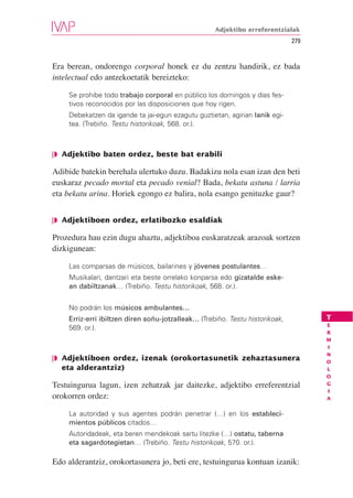 Adjektibo erreferentzialak
                                                                              279


Era berean, ondorengo corporal honek ez du zentzu handirik, ez bada
intelectual edo antzekoetatik bereizteko:

    Se prohibe todo trabajo corporal en público los domingos y días fes-
    tivos reconocidos por las disposiciones que hoy rigen.
    Debekatzen da igande ta jai-egun ezagutu guztietan, agirian lanik egi-
    tea. (Trebiño. Testu historikoak, 568. or.).



❘◗ Adjektibo baten ordez, beste bat erabili

Adibide batekin berehala ulertuko duzu. Badakizu nola esan izan den beti
euskaraz pecado mortal eta pecado venial? Bada, bekatu astuna / larria
eta bekatu arina. Horiek egongo ez balira, nola esango genituzke gaur?


❘◗ Adjektiboen ordez, erlatibozko esaldiak

Prozedura hau ezin dugu ahaztu, adjektiboa euskaratzeak arazoak sortzen
dizkigunean:

    Las comparsas de músicos, bailarines y jóvenes postulantes…
    Musikalari, dantzari eta beste orrelako konparsa edo gizatalde eske-
    an dabiltzanak… (Trebiño. Testu historikoak, 568. or.).


    No podrán los músicos ambulantes…
    Erriz-erri ibiltzen diren soñu-jotzalleak… (Trebiño. Testu historikoak,         T
                                                                                    E
    569. or.).
                                                                                    R
                                                                                    M
                                                                                    I
                                                                                    N
❘◗ Adjektiboen ordez, izenak (orokortasunetik zehaztasunera                         O
   eta alderantziz)                                                                 L
                                                                                    O
Testuingurua lagun, izen zehatzak jar daitezke, adjektibo erreferentzial            G
                                                                                    I
orokorren ordez:                                                                    A


    La autoridad y sus agentes podrán penetrar (…) en los estableci-
    mientos públicos citados…
    Autoridadeak, eta beren mendekoak sartu litezke (…) ostatu, taberna
    eta sagardotegietan… (Trebiño. Testu historikoak, 570. or.).

Edo alderantziz, orokortasunera jo, beti ere, testuingurua kontuan izanik:
 
