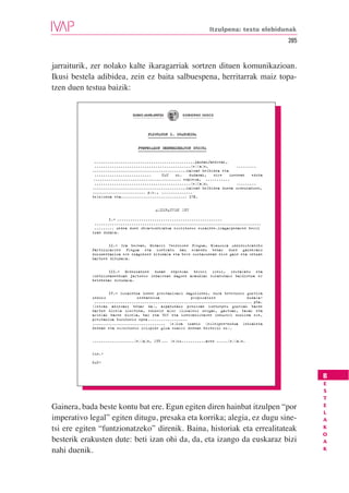 Itzulpena: testu elebidunak
                                                                                             285


jarraiturik, zer nolako kalte ikaragarriak sortzen dituen komunikazioan.
Ikusi bestela adibidea, zein ez baita salbuespena, herritarrak maiz topa-
tzen duen testua baizik:


                              EUSKO JAURLARITZA      GOBIERNO VASCO




                                      PLEGUAREN I. ERANSKINA


                                 PROPOSAMEN EKONOMIKOAREN EREDUA


             ..............................................jaunak/andreak,
             ............................................(e)(a)n,             .........
            ...........................................kalean helbidea eta
             ..........................     NAN   zk.   dudanak,    nire   izenean   edota
            ........................................ empresa, ...........
             ............................................(e)(a)n,             .........
            ...........................................kalean helbidea duena ordezkatzen,
            ........................ p.k., ..............
            telefonoa eta.............................. IFK.


                                          ADIERAZTEN DUT

                    I.– ................................................
             ............................................................................
             ......... xedea duen obra-kontratua esleitzeko eskainte.iragarpenaren berri
            izan dudala.


                   II.– Era berean, Oinarri Teknikoen Plegua, Klausula Administratibo
            Partikularren Plegua eta kontratu hau eraendu behar duen gainerako
            dokumentazioa ere ezagutzen ditudala eta bere osotasunean nire gain eta ontzat
            hartzen ditudala.


                   III.– Ordezkatzen dudan enpresak berori ireki, instalatu eta
            funtzionamenduan jartzeko indarrean dagoen araudiak eskatutako baldintza er
            betebehar ditudala.


                    IV.- Eskaintza honen prestazioari dagokionez, hura betetzeko guztira
            ondoko               zenbatekoa              proposatzen               dudala:
             ........................................................................ pta.
            (letraz adierazi behar da), aipatutako prezioan kontzeptu guztiak barne
            hartzn direla ulertuta, edozein alor fiskaleko zergak, gastuak, tasak eta
            arielak barne direla, bai eta BEZ eta kontratistaren industri mozkina ere,
            prestazioa burutzeko epea ..................
            ................................. (e)koa izanik (esleipen-modua lehiaketa
            denean eta esleitzeko irispide gisa ezarri denean besterik ez).


            ...................(e)(a)n, 199 ... (e)ko...........aren .....(e)(a)n.


            Sin.:

            NAN:


                                                                                                   B
                                                                                                   E
                                                                                                   S
                                                                                                   T
Gainera, bada beste kontu bat ere. Egun egiten diren hainbat itzulpen “por                         E
                                                                                                   L
imperativo legal” egiten ditugu, presaka eta korrika; alegia, ez dugu sine-                        A
tsi ere egiten “funtzionatzeko” direnik. Baina, historiak eta errealitateak                        K
                                                                                                   O
besterik erakusten dute: beti izan ohi da, da, eta izango da euskaraz bizi                         A
nahi duenik.                                                                                       K
 