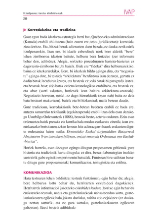 Itzulpena: testu elebidunak

286


❘◗ Korredakzioa eta tradizioa

Gaur egun bada idazkera-estrategia berri bat, Quebec-eko administrazioan
(Kanada) erabili ohi dutena (hain zuzen ere, testu juridikoetan): korredak-
zioa deritzo. Eta, hitzak berak adierazten duen bezala, ez dauka zerikusirik
itzulpenarekin. Izan ere, bi idazle ezberdinek nork bere aldetik “bere”
lehen zirriborroa idazten baitute, helburu bera lortzeko (zer informatu
behar den, adibidez). Alegia, sortzeko prozeduraren hasiera-hasieran ez
dago testu-zirriborro bat, bi baizik. Biak ere “fidelak” dira helburuarekiko,
baina ez idazkerarekiko. Gero, bi idazleak bildu egingo dira, eta “negozia-
tu” egingo dute, bi testuek “arkitektura” berdintsua izan dezaten, gertatu ez
dadin batak izenburua izatea, eta besteak ez; edo batak bi paragrafo izatea,
eta besteak bost; edo batak ordena kronologikoa erabiltzea, eta besteak ez,
eta abar (sarri askotan, horiexek izan baitira arkitektura-arazoak).
Negoziazio horretan, noski, ez dago hierarkiarik (esan nahi baita ez dela
bata besteari makurtzen), baizik eta bi hizkuntzak maila berean daude.
Gure tradizioan, korredakziorik bete-betean bederen erabili ez bada ere,
antzera samarreko teknikarik (egokitzapenak) erabili izan dela esan dezake-
gu Usurbilgo Ordenantzak (1888), besteak beste, aztertu ondoren. Ezin esan
ordenantza haiek presaka eta korrika hala moduz euskaratu zirenik; izan ere,
euskarazko bertsioaren azken lerroan hitz adierazgarri hauek erakusten digu-
te ordenantza haien maila: Donostiako Euskal itz-jostaldien Batzarreak
Abuztuaren 8-an izan duen billeran, ontzat eman du Ordenanza oen Euskal-
-biurtza”.
Horiek horrela, esan dezagun egingo ditugun proposamen gehienak gure
historia eta tradiziotik hartu ditugula; ez dira, beraz, laborategian inolako
sustrairik gabe eginiko esperimentu hutsalak. Funtsean hiru sailotan bana-
tu ditugu gure proposamenak: komunikazioa, testugintza eta estiloa.

KOMUNIKAZIOA
Hara testuaren lehen baldintza: testuak funtzionatu egin behar du; alegia,
bere helburua lortu behar du, herritarren eskubideei dagokienez.
Herritarrek informazioa jasotzeko eskubidea badute, horixe egin behar du
euskarazko testuak, nahiz eta gaztelaniazkoak nahasmendua sortu, gazte-
laniazkoaren egileak hala jokatu duelako, nahita edo ezjakinez (ez dauka-
gu zertan sarturik, eta ez gara sartuko, gaztelaniazkoaren egilearen
galtzetan). Ikusi bestela adibideak:
 