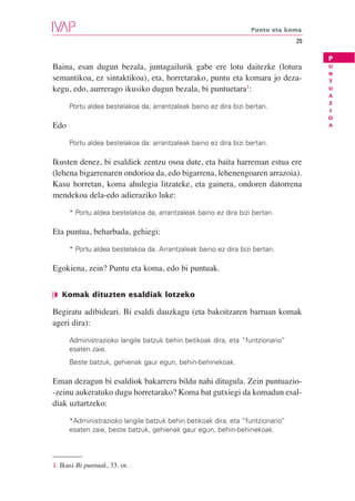 Puntu eta koma
                                                                                29

                                                                                     P
Baina, esan dugun bezala, juntagailurik gabe ere lotu daitezke (lotura               U
                                                                                     N
semantikoa, ez sintaktikoa), eta, horretarako, puntu eta komara jo deza-             T
kegu, edo, aurrerago ikusiko dugun bezala, bi puntuetara1:                           U
                                                                                     A
                                                                                     Z
      Portu aldea bestelakoa da; arrantzaleak baino ez dira bizi bertan.
                                                                                     I
                                                                                     O
Edo                                                                                  A


      Portu aldea bestelakoa da: arrantzaleak baino ez dira bizi bertan.

Ikusten denez, bi esaldiek zentzu osoa dute, eta baita harreman estua ere
(lehena bigarrenaren ondorioa da, edo bigarrena, lehenengoaren arrazoia).
Kasu horretan, koma ahulegia litzateke, eta gainera, ondoren datorrena
mendekoa dela-edo adieraziko luke:

      * Portu aldea bestelakoa da, arrantzaleak baino ez dira bizi bertan.

Eta puntua, beharbada, gehiegi:

      * Portu aldea bestelakoa da. Arrantzaleak baino ez dira bizi bertan.

Egokiena, zein? Puntu eta koma, edo bi puntuak.


❘◗ Komak dituzten esaldiak lotzeko

Begiratu adibideari. Bi esaldi dauzkagu (eta bakoitzaren barruan komak
ageri dira):

      Administrazioko langile batzuk behin betikoak dira, eta “funtzionario”
      esaten zaie.
      Beste batzuk, gehienak gaur egun, behin-behinekoak.

Eman dezagun bi esaldiok bakarrera bildu nahi ditugula. Zein puntuazio-
-zeinu aukeratuko dugu horretarako? Koma bat gutxiegi da komadun esal-
diak uztartzeko:

      *Administrazioko langile batzuk behin betikoak dira, eta “funtzionario”
      esaten zaie, beste batzuk, gehienak gaur egun, behin-behinekoak.




1. Ikusi Bi puntuak, 33. or.
 