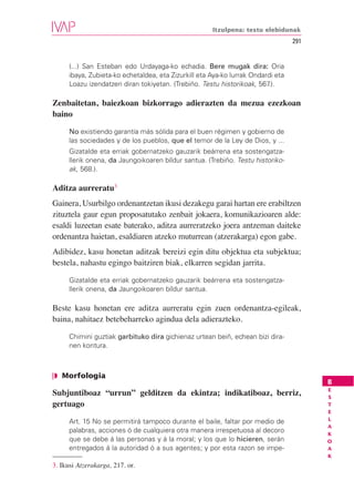 Itzulpena: testu elebidunak
                                                                                  291


      (...) San Esteban edo Urdayaga-ko echadia. Bere mugak dira: Oria
      ibaya, Zubieta-ko echetaldea, eta Zizurkill eta Aya-ko lurrak Ondardi eta
      Loazu izendatzen diran tokiyetan. (Trebiño. Testu historikoak, 567 .).

Zenbaitetan, baiezkoan bizkorrago adierazten da mezua ezezkoan
baino

      No existiendo garantía más sólida para el buen régimen y gobierno de
      las sociedades y de los pueblos, que el temor de la Ley de Dios, y ...
      Gizatalde eta erriak gobernatzeko gauzarik beárrena eta sostengatza-
      llerik onena, da Jaungoikoaren bíldur santua. (Trebiño. Testu historiko-
      ak, 568.).

Aditza aurreratu3
Gainera, Usurbilgo ordenantzetan ikusi dezakegu garai hartan ere erabiltzen
zituztela gaur egun proposatutako zenbait jokaera, komunikazioaren alde:
esaldi luzeetan esate baterako, aditza aurreratzeko joera antzeman daiteke
ordenantza haietan, esaldiaren atzeko muturrean (atzerakarga) egon gabe.
Adibidez, kasu honetan aditzak bereizi egin ditu objektua eta subjektua;
bestela, nahastu egingo baitziren biak, elkarren segidan jarrita.

      Gizatalde eta erriak gobernatzeko gauzarik beárrena eta sostengatza-
      llerik onena, da Jaungoikoaren bíldur santua.

Beste kasu honetan ere aditza aurreratu egin zuen ordenantza-egileak,
baina, nahitaez betebeharreko agindua dela adierazteko.

      Chimini guztiak garbituko dira gichienaz urtean beiñ, echean bizi dira-
      nen kontura.



❘◗ Morfologia
                                                                                        B
                                                                                        E
Subjuntiboaz “urrun” gelditzen da ekintza; indikatiboaz, berriz,                        S
gertuago                                                                                T
                                                                                        E
                                                                                        L
      Art. 15 No se permitirá tampoco durante el baile, faltar por medio de
                                                                                        A
      palabras, acciones ó de cualquiera otra manera irrespetuosa al decoro             K
      que se debe á las personas y á la moral; y los que lo hicieren, serán             O
      entregados á la autoridad ó a sus agentes; y por esta razon se impe-              A
                                                                                        K
3. Ikusi Atzerakarga, 217. or.
 