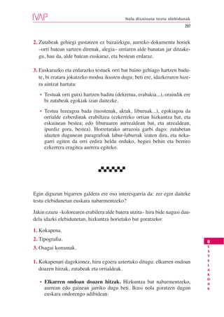 Nola diseinatu testu elebidunak
                                                                           297


2. Zutabeak gehiegi gustatzen ez bazaizkigu, aurreko dokumentu horiek
   –orri batean sartzen direnak, alegia– orriaren alde banatan jar ditzake-
   gu, hau da, alde batean euskaraz, eta bestean erdaraz.

3. Euskarazko eta erdarazko testuek orri bat baino gehiago hartzen badu-
   te, bi eratara jokatzeko modua ikusten dugu; beti ere, idazkeraren luze-
   ra aintzat hartuta:
   •   Testuak orri gutxi hartzen baditu (dekretua, erabakia...), oraindik ere
       bi zutabeak egokiak izan daitezke.
   •   Testua luzeagoa bada (txostenak, aktak, liburuak...), egokiagoa da
       orrialde ezberdinak erabiltzea (ezkerreko orrian hizkuntza bat, eta
       eskuinean bestea; edo liburuaren aurrealdean bat, eta atzealdean,
       ipurdiz gora, bestea). Horretarako arrazoia garbi dago: zutabetan
       idazten dugunean paragrafoak labur-laburrak izaten dira, eta neka-
       garri egiten da orri erdira heldu orduko, begiei behin eta berriro
       ezkerrera eragitea aurrera egiteko.




Egin diguzun bigarren galdera ere oso interesgarria da: zer egin daiteke
testu elebidunetan euskara nabarmentzeko?

Jakin ezazu –kolorearen erabilera alde batera utzita– hiru bide nagusi dau-
dela idazki elebidunetan, hizkuntza horietako bat goratzeko:

1. Kokapena.
2. Tipografia.                                                                   B
                                                                                 E
3. Osagai komunak.
                                                                                 S
                                                                                 T
                                                                                 E
1. Kokapenari dagokionez, hiru egoera aztertuko ditugu: elkarren ondoan
                                                                                 L
   doazen hitzak, zutabeak eta orrialdeak.                                       A
                                                                                 K
                                                                                 O
   •   Elkarren ondoan doazen hitzak. Hizkuntza bat nabarmentzeko,               A
       aurrean edo gainean jarriko dugu beti. Ikusi nola goratzen dugun          K
       euskara ondorengo adibidean:
 