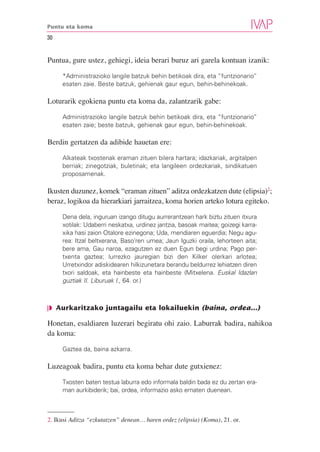 Puntu eta koma

30


Puntua, gure ustez, gehiegi, ideia berari buruz ari garela kontuan izanik:

     *Administrazioko langile batzuk behin betikoak dira, eta “funtzionario”
     esaten zaie. Beste batzuk, gehienak gaur egun, behin-behinekoak.

Loturarik egokiena puntu eta koma da, zalantzarik gabe:

     Administrazioko langile batzuk behin betikoak dira, eta “funtzionario”
     esaten zaie; beste batzuk, gehienak gaur egun, behin-behinekoak.

Berdin gertatzen da adibide hauetan ere:

     Alkateak txostenak eraman zituen bilera hartara; idazkariak, argitalpen
     berriak; zinegotziak, buletinak; eta langileen ordezkariak, sindikatuen
     proposamenak.

Ikusten duzunez, komek “eraman zituen” aditza ordezkatzen dute (elipsia)2;
beraz, logikoa da hierarkiari jarraitzea, koma horien arteko lotura egiteko.

     Dena dela, inguruan izango ditugu aurrerantzean hark biztu zituen itxura
     xotilak: Udaberri neskatxa, urdinez jantzia, basoak maitea; goizegi karra-
     xika hasi zaion Otalore ezinegona; Uda, mendiaren eguerdia; Negu agu-
     rea: Itzal beltxerana, Baso’ren umea; Jaun Iguzki oraila, lehorteen aita;
     bere ama, Gau naroa, ezagutzen ez duen Egun begi urdina; Pago per-
     txenta gaztea; lurrezko jauregian bizi den Kilker olerkari arlotea;
     Urretxindor adiskidearen hilkizunetara berandu beldurrez lehiatzen diren
     txori saldoak, eta hainbeste eta hainbeste (Mitxelena. Euskal Idazlan
     guztiak II. Liburuak I., 64. or.)



❘◗ Aurkaritzako juntagailu eta lokailuekin (baina, ordea...)

Honetan, esaldiaren luzerari begiratu ohi zaio. Laburrak badira, nahikoa
da koma:

     Gaztea da, baina azkarra.

Luzeagoak badira, puntu eta koma behar dute gutxienez:

     Txosten baten testua laburra edo informala baldin bada ez du zertan era-
     man aurkibiderik; bai, ordea, informazio asko ematen duenean.



2. Ikusi Aditza “ezkutatzen” denean… haren ordez (elipsia) (Koma), 21. or.
 