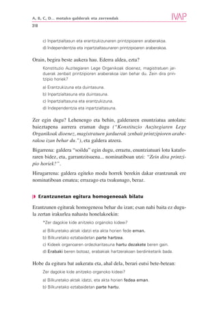 A, B, C, D… motako galderak eta zerrendak

318


      c) Inpartzialtasun eta erantzukizunaren printzipioaren araberakoa.
      d) Independentzia eta inpartzialtasunaren printzipioaren araberakoa.

Orain, begira beste aukera hau. Ederra aldea, ezta?
      Konstituzio Auzitegiaren Lege Organikoak dioenez, magistratuen jar-
      duerak zenbait printzipioren araberakoa izan behar du. Zein dira prin-
      tzipio horiek?
      a) Erantzukizuna eta duintasuna.
      b) Inpartzialtasuna eta duintasuna.
      c) Inpartzialtasuna eta erantzukizuna.
      d) Independentzia eta inpartzialtasuna.

Zer egin dugu? Lehenengo eta behin, galderaren enuntziatua antolatu:
baieztapena aurrera eraman dugu (“Konstituzio Auzitegiaren Lege
Organikoak dioenez, magistratuen jarduerak zenbait printzipioren arabe-
rakoa izan behar du.”), eta galdera atzera.
Bigarrena: galdera “soildu” egin dugu, erraztu, enuntziatuari lotu katafo-
raren bidez, eta, garrantzitsuena... nominatiboan utzi: “Zein dira printzi-
pio horiek?”.
Hirugarrena: galdera egiteko modu horrek berekin dakar erantzunak ere
nominatiboan ematea; errazago eta txukunago, beraz.


❘◗ Erantzunetan egitura homogeneoak bilatu

Erantzunen egiturak homogeneoa behar du izan; esan nahi baita ez dugu-
la zertan irakurlea nahastu honelakoekin:
      *Zer dagokie kide anitzeko organoko kideei?
      a) Bilkuretako aktak idatzi eta akta horien fede eman.
      b) Bilkuretako eztabaidetan parte hartzea.
      c) Kideek organoaren ordezkaritasuna hartu dezakete beren gain.
      d) Erabaki beren botoaz, erabakiak hartzerakoan berdinketarik bada.

Hobe da egitura bat aukeratu eta, ahal dela, berari eutsi bete-betean:
      Zer dagokie kide anitzeko organoko kideei?
      a) Bilkuretako aktak idatzi, eta akta horien fedea eman.
      b) Bilkuretako eztabaidetan parte hartu.
 