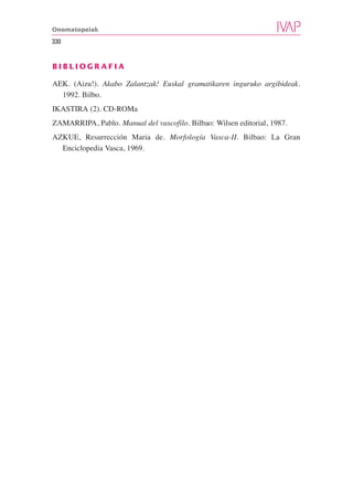 Onomatopeiak

330


BIBLIOGRAFIA

AEK. (Aizu!). Akabo Zalantzak! Euskal gramatikaren inguruko argibideak.
  1992. Bilbo.
IKASTIRA (2). CD-ROMa
ZAMARRIPA, Pablo. Manual del vascofilo. Bilbao: Wilsen editorial, 1987.
AZKUE, Resurrección Maria de. Morfología Vasca-II. Bilbao: La Gran
  Enciclopedia Vasca, 1969.
 