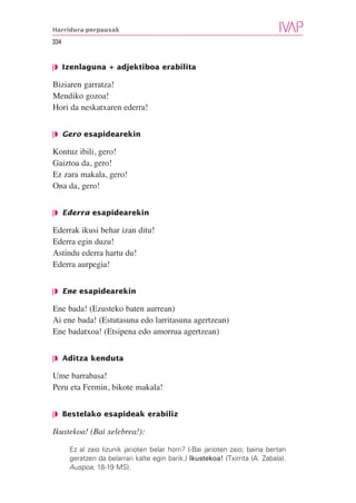 Harridura-perpausak

334


❘◗ Izenlaguna + adjektiboa erabilita

Biziaren garratza!
Mendiko gozoa!
Hori da neskatxaren ederra!


❘◗ Gero esapidearekin

Kontuz ibili, gero!
Gaiztoa da, gero!
Ez zara makala, gero!
Ona da, gero!


❘◗ Ederra esapidearekin

Ederrak ikusi behar izan ditu!
Ederra egin duzu!
Astindu ederra hartu du!
Ederra aurpegia!


❘◗ Ene esapidearekin

Ene bada! (Ezusteko baten aurrean)
Ai ene bada! (Estutasuna edo larritasuna agertzean)
Ene badatxoa! (Etsipena edo amorrua agertzean)


❘◗ Aditza kenduta

Ume barrabasa!
Peru eta Fermin, bikote makala!


❘◗ Bestelako esapideak erabiliz

Ikustekoa! (Bai xelebrea!):

      Ez al zaio lizunik jarioten belar horri? (-Bai jarioten zaio; baina bertan
      geratzen da belarrari kalte egin barik.) Ikustekoa! (Txirrita (A. Zabala).
      Auspoa, 18-19 MS).
 