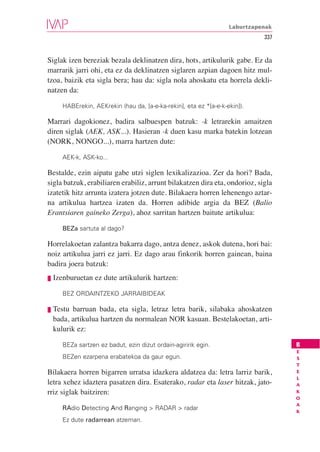 Laburtzapenak
                                                                               337


Siglak izen bereziak bezala deklinatzen dira, hots, artikulurik gabe. Ez da
marrarik jarri ohi, eta ez da deklinatzen siglaren azpian dagoen hitz mul-
tzoa, baizik eta sigla bera; hau da: sigla nola ahoskatu eta horrela dekli-
natzen da:

        HABErekin, AEKrekin (hau da, [a-e-ka-rekin], eta ez *[a-e-k-ekin]).

Marrari dagokionez, badira salbuespen batzuk: -k letrarekin amaitzen
diren siglak (AEK, ASK...). Hasieran -k duen kasu marka batekin lotzean
(NORK, NONGO...), marra hartzen dute:

        AEK-k, ASK-ko...

Bestalde, ezin aipatu gabe utzi siglen lexikalizazioa. Zer da hori? Bada,
sigla batzuk, erabiliaren erabiliz, arrunt bilakatzen dira eta, ondorioz, sigla
izatetik hitz arrunta izatera jotzen dute. Bilakaera horren lehenengo aztar-
na artikulua hartzea izaten da. Horren adibide argia da BEZ (Balio
Erantsiaren gaineko Zerga), ahoz sarritan hartzen baitute artikulua:

        BEZa sartuta al dago?

Horrelakoetan zalantza bakarra dago, antza denez, askok dutena, hori bai:
noiz artikulua jarri ez jarri. Ez dago arau finkorik horren gainean, baina
badira joera batzuk:
❘❚   Izenburuetan ez dute artikulurik hartzen:

        BEZ ORDAINTZEKO JARRAIBIDEAK

❘❚   Testu barruan bada, eta sigla, letraz letra barik, silabaka ahoskatzen
     bada, artikulua hartzen du normalean NOR kasuan. Bestelakoetan, arti-
     kulurik ez:

        BEZa sartzen ez badut, ezin dizut ordain-agiririk egin.                      B
                                                                                     E
        BEZen ezarpena erabatekoa da gaur egun.                                      S
                                                                                     T
Bilakaera horren bigarren urratsa idazkera aldatzea da: letra larriz barik,          E
                                                                                     L
letra xehez idaztera pasatzen dira. Esaterako, radar eta laser hitzak, jato-         A
rriz siglak baitziren:                                                               K
                                                                                     O
                                                                                     A
        RAdio Detecting And Ranging > RADAR > radar                                  K
        Ez dute radarrean atzeman.
 