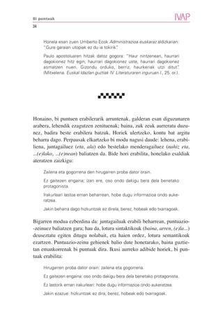 Bi puntuak

34


     Honela esan zuen Umberto Ecok Administrazioa euskaraz aldizkarian:
     “Gure garaian utopiak ez du ia tokirik”
                                           .
     Paulo apostoluaren hitzak datoz gogora: “Haur nintzenean, haurrari
     dagokionez hitz egin; haurrari dagokionez uste, haurrari dagokionez
     asmatzen nuen. Gizondu orduko, berriz, haurkeriak utzi ditut”             .
     (Mitxelena. Euskal Idazlan guztiak IV. Literaturaren inguruan I., 25. or.).




Honaino, bi puntuen erabilerarik arruntenak, galderan esan diguzunaren
arabera, lehendik ezagutzen zenituenak; baina, zuk zeuk aurreratu duzu-
nez, badira beste erabilera batzuk. Horiek ulertzeko, kontu bat argitu
beharra dago. Perpausak elkartzeko bi modu nagusi daude: lehena, erabi-
liena, juntagailuez (eta, ala) edo bestelako menderagailuez (nahiz eta,
...(e)lako, ...(e)nean) baliatzen da. Bide hori erabilita, honelako esaldiak
ateratzen zaizkigu:

     Zailena eta gogorrena den hirugarren proba dator orain.
     Ez gaitezen engaina; izan ere, oso ondo dakigu bera dela benetako
     protagonista.
     Irakurleari lastoa eman beharrean, hobe dugu informazioa ondo auke-
     ratzea.
     Jakin beharra dago hizkuntzak ez direla, berez, hobeak edo txarragoak.

Bigarren modua ezberdina da: juntagailuak erabili beharrean, puntuazio-
-zeinuez baliatzen gara; hau da, lotura sintaktikoak (baina, arren, (e)la...)
deuseztatu egiten ditugu nolabait, eta haien ordez, lotura semantikoak
ezartzen. Puntuazio-zeinu gehienek balio dute honetarako, baina guztie-
tan emankorrenak bi puntuak dira. Ikusi aurreko adibide horiek, bi pun-
tuak erabilita:

     Hirugarren proba dator orain: zailena eta gogorrena.
     Ez gaitezen engaina: oso ondo dakigu bera dela benetako protagonista.
     Ez lastorik eman irakurleari: hobe dugu informazioa ondo aukeratzea.
     Jakin ezazue: hizkuntzak ez dira, berez, hobeak edo txarragoak.
 