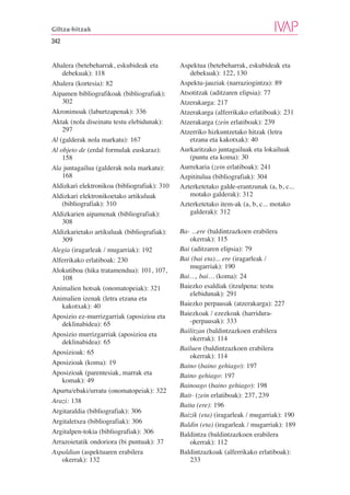 Giltza-hitzak

342


Ahalera (betebeharrak, eskubideak eta         Aspektua (betebeharrak, eskubideak eta
    debekuak): 118                               debekuak): 122, 130
Ahalera (kortesia): 82                        Aspektu-jauziak (narraziogintza): 89
Aipamen bibliografikoak (bibliografiak):      Atsotitzak (aditzaren elipsia): 77
    302                                       Atzerakarga: 217
Akronimoak (laburtzapenak): 336               Atzerakarga (alferrikako erlatiboak): 231
Aktak (nola diseinatu testu elebidunak):      Atzerakarga (zein erlatiboak): 239
    297                                       Atzerriko hizkuntzetako hitzak (letra
Al (galderak nola markatu): 167                  etzana eta kakotxak): 40
Al objeto de (erdal formulak euskaraz):       Aurkaritzako juntagailuak eta lokailuak
    158                                          (puntu eta koma): 30
Ala juntagailua (galderak nola markatu):      Aurrekaria (zein erlatiboak): 241
    168                                       Azpititulua (bibliografiak): 304
Aldizkari elektronikoa (bibliografiak): 310   Azterketetako galde-erantzunak (a, b, c...
Aldizkari elektronikoetako artikuluak            motako galderak): 312
    (bibliografiak): 310                      Azterketetako item-ak (a, b, c... motako
Aldizkarien aipamenak (bibliografiak):           galderak): 312
    308
Aldizkarietako artikuluak (bibliografiak):    Ba- ...ere (baldintzazkoen erabilera
    309                                          okerrak): 115
Alegia (iragarleak / mugarriak): 192          Bai (aditzaren elipsia): 79
Alferrikako erlatiboak: 230                   Bai (bai eta)... ere (iragarleak /
                                                 mugarriak): 190
Alokutiboa (hika tratamendua): 101, 107,
    108                                       Bai…, bai… (koma): 24
Animalien hotsak (onomatopeiak): 321          Baiezko esaldiak (itzulpena: testu
                                                 elebidunak): 291
Animalien izenak (letra etzana eta
    kakotxak): 40                             Baiezko perpausak (atzerakarga): 227
Aposizio ez-murrizgarriak (aposizioa eta      Baiezkoak / ezezkoak (harridura-
    deklinabidea): 65                            -perpausak): 333
                                              Bailitzan (baldintzazkoen erabilera
Aposizio murrizgarriak (aposizioa eta
                                                 okerrak): 114
    deklinabidea): 65
                                              Bailuen (baldintzazkoen erabilera
Aposizioak: 65
                                                 okerrak): 114
Aposizioak (koma): 19                         Baino (baino gehiago): 197
Aposizioak (parentesiak, marrak eta           Baino gehiago: 197
    komak): 49
                                              Bainoago (baino gehiago): 198
Apurtu/ebaki/urratu (onomatopeiak): 322
                                              Bait- (zein erlatiboak): 237, 239
Arazi: 138
                                              Baita (ere): 196
Argitaraldia (bibliografiak): 306
                                              Baizik (eta) (iragarleak / mugarriak): 190
Argitaletxea (bibliografiak): 306             Baldin (eta) (iragarleak / mugarriak): 189
Argitalpen-tokia (bibliografiak): 306         Baldintza (baldintzazkoen erabilera
Arrazoietatik ondoriora (bi puntuak): 37         okerrak): 112
Aspaldian (aspektuaren erabilera              Baldintzazkoak (alferrikako erlatiboak):
    okerrak): 132                                233
 